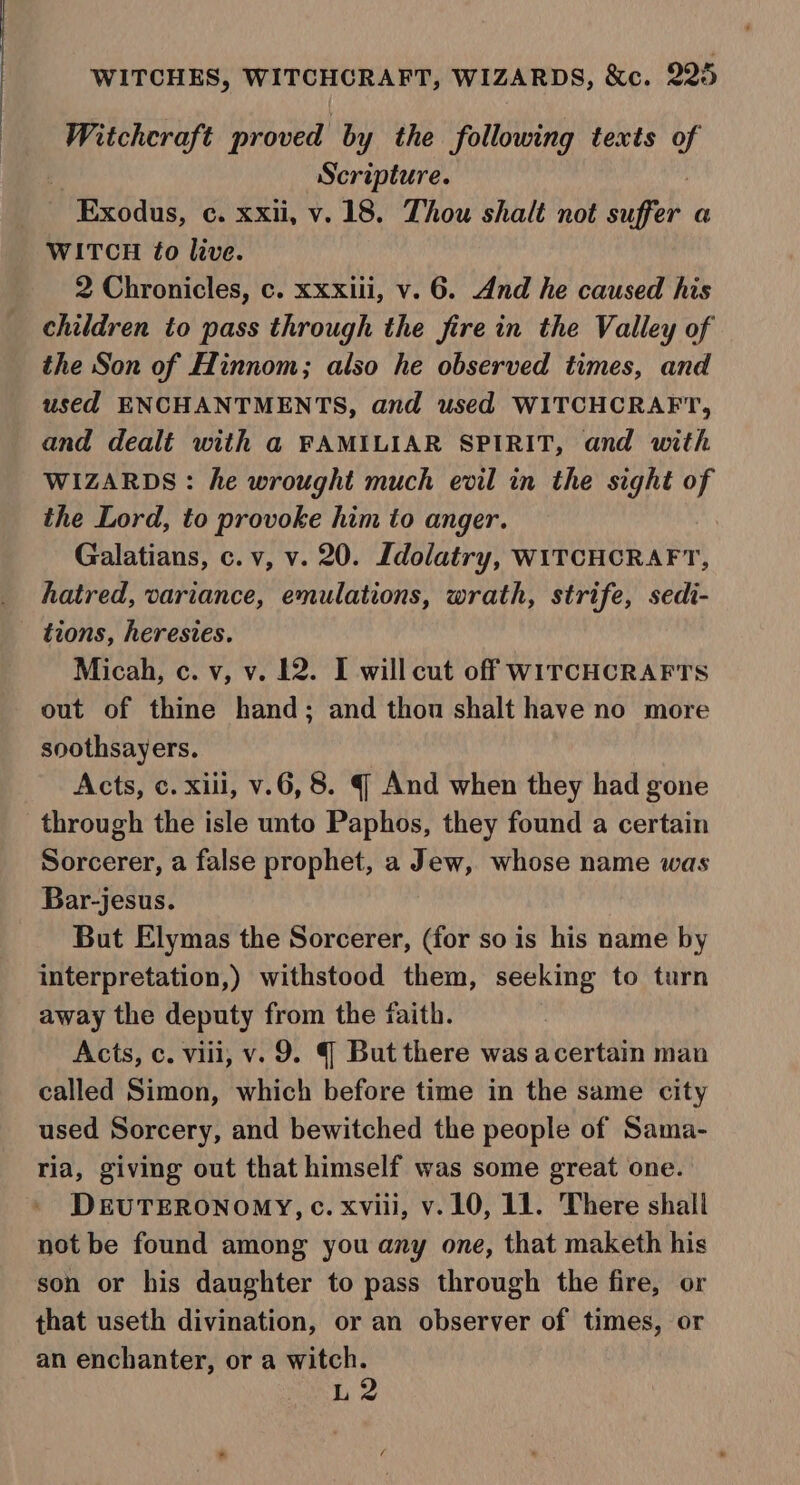 manera’ proved by the following texts us | Scripture. Exodus, c. xxii, v.18. Thou shalt not hupeh a WITCH fo live. 2 Chronicles, c. xxxiii, v. 6. And he caused his children to pass through the fire in the Valley of the Son of Hinnom; also he observed times, and used ENCHANTMENTS, and used WITCHCRAFT, and dealé with a FAMILIAR SPIRIT, and with WIZARDS: he wrought much evil in the sight of the Lord, to provoke him to anger. Galatians, c. v, v. 20. Ldolatry, WITCHCRAFT, hatred, variance, emulations, wrath, strife, sedi- - tions, heresies. Micah, c. v, v. 12. I will cut off WITCHCRAFTS out of thine hand; and thou shalt have no more soothsayers. Acts, c. xiii, v.6, 8. § And when they had gone through the isle unto Paphos, they found a certain Sorcerer, a false prophet, a Jew, whose name was Bar-jesus. But Elymas the Sorcerer, (for so is his name by interpretation,) withstood them, seeking to turn away the deputy from the faith. Acts, c. viii; v. 9. ( But there was acertain man called Simon, which before time in the same city used Sorcery, and bewitched the people of Sama- ria, giving out that himself was some great one. DEUTERONOMY, c. xviii, v.10, 11. There shall not be found among you any one, that maketh his son or his daughter to pass through the fire, or that useth divination, or an observer of times, or an enchanter, or a witch. L2