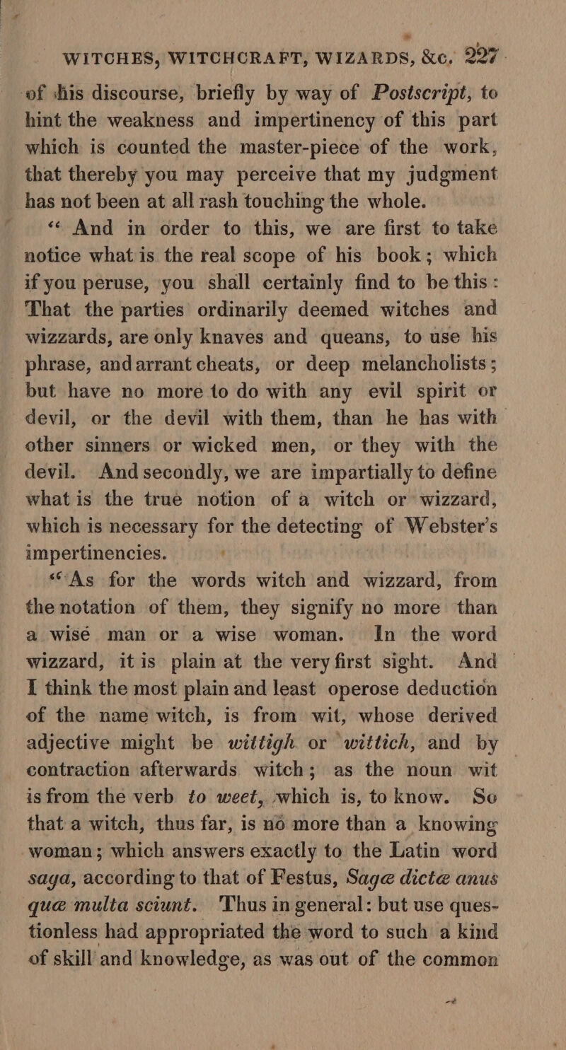 of shis discourse, briefly by way of Postscript, to hint the weakness and impertinency of this part which is counted the master-piece of the work, that thereby you may perceive that my judgment has not been at all rash touching the whole. “¢ And in order to this, we are first to take notice what is the real scope of his book; which if you peruse, you shall certainly find to be this : That the parties ordinarily deemed witches and wizzards, are only knaves and queans, to use his phrase, andarrant cheats, or deep melancholists ; but have no more to do with any evil spirit or devil, or the devil with them, than he has with other sinners or wicked men, or they with the devil. Andsecondly, we are impartially to define what is the true notion of a witch or wizzard, which is necessary for the detecting of Webster's impertinencies. “As for the words witch and ietnienied! from the notation of them, they signify no more than a wisé man or a wise woman. In the word wizzard, itis plain at the very first sight. And — I think the most plain and least operose deduction of the name witch, is from wit, whose derived adjective might he wittigh or wittich, and by contraction afterwards witch; as the noun wit isfrom the verb to weet, which is, to know. Se that a witch, thus far, is no more than a knowing woman; which answers exactly to the Latin word saga, according to that of Festus, Sage dicte anus que multa sciunt. 'Thus in general: but use ques- tionless had appropriated the word to such a kind of skill’ and knowledge, as was out of the common -¢