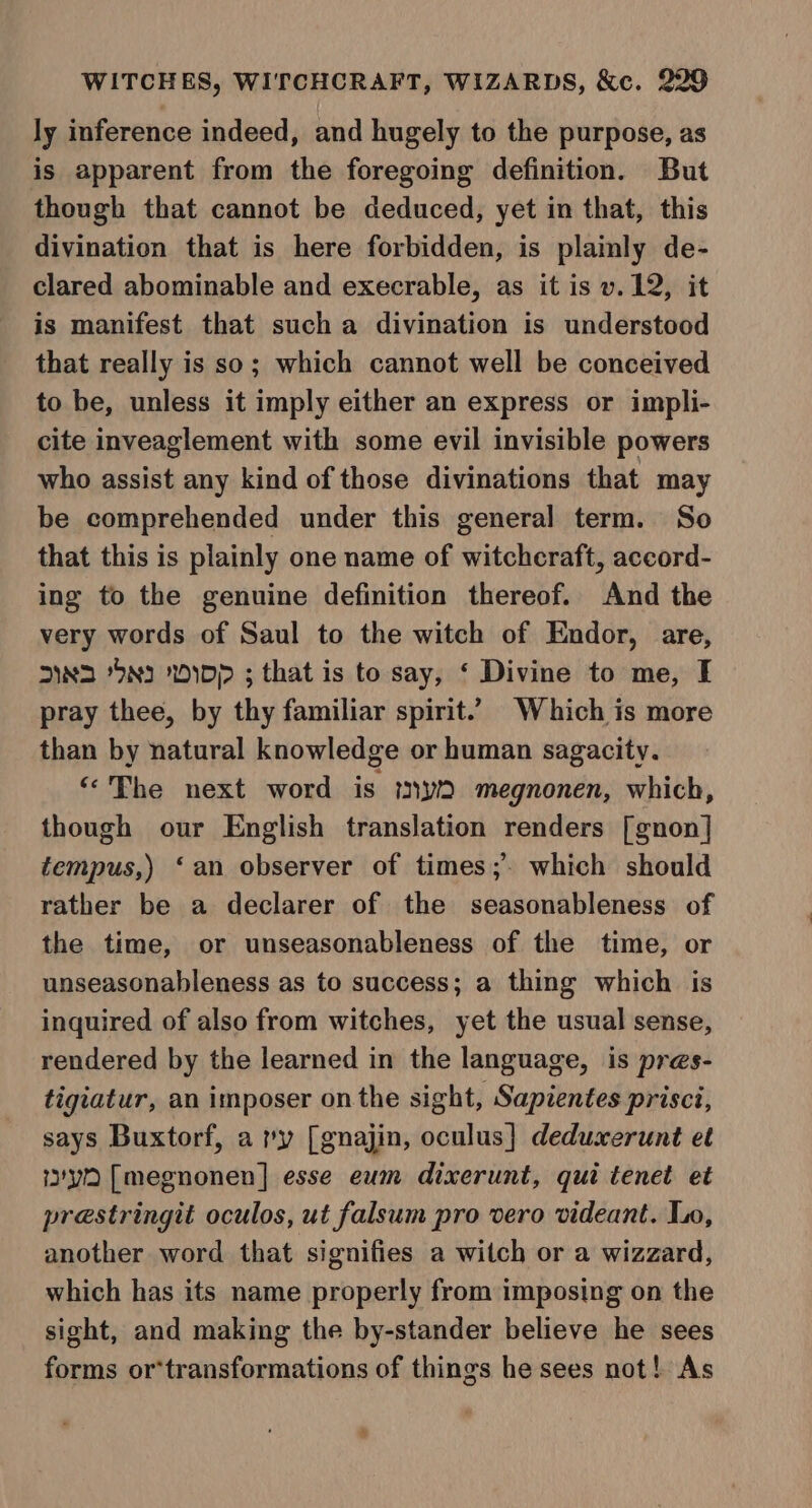 ly inference indeed, and hugely to the purpose, as is apparent from the foregoing definition. But though that cannot be deduced, yet in that, this divination that is here forbidden, is plainly de- clared abominable and execrable, as it is v.12, it is manifest that such a divination is understood that really is so; which cannot well be conceived to be, unless it imply either an express or impli- cite inveaglement with some evil invisible powers who assist any kind of those divinations that may be comprehended under this general term. So that this is plainly one name of witchcraft, accord- ing to the genuine definition thereof. And the very words of Saul to the witch of Endor, are, 2N2 95ND 2DDP ; that is to say, ‘ Divine to me, I pray thee, by thy familiar spirit.’ Which is more than by natural knowledge or human sagacity. “Phe next word is my megnonen, which, though our English translation renders [gnon] tempus,) ‘an observer of times; which should rather be a declarer of the seasonableness of the time, or unseasonableness of the time, or unseasonableness as to success; a thing which is inquired of also from witches, yet the usual sense, rendered by the learned in the language, is pres- tigiatur, an imposer on the sight, Sapientes prisci, says Buxtorf, a ry [gnajin, oculus}] deduxerunt et yn [megnonen] esse eum dixerunt, qui tenet et prestringit oculos, ut falsum pro vero videant. Lo, another word that signifies a witch or a wizzard, which has its name properly from imposing on the sight, and making the by-stander believe he sees forms or*transformations of things he sees not! As