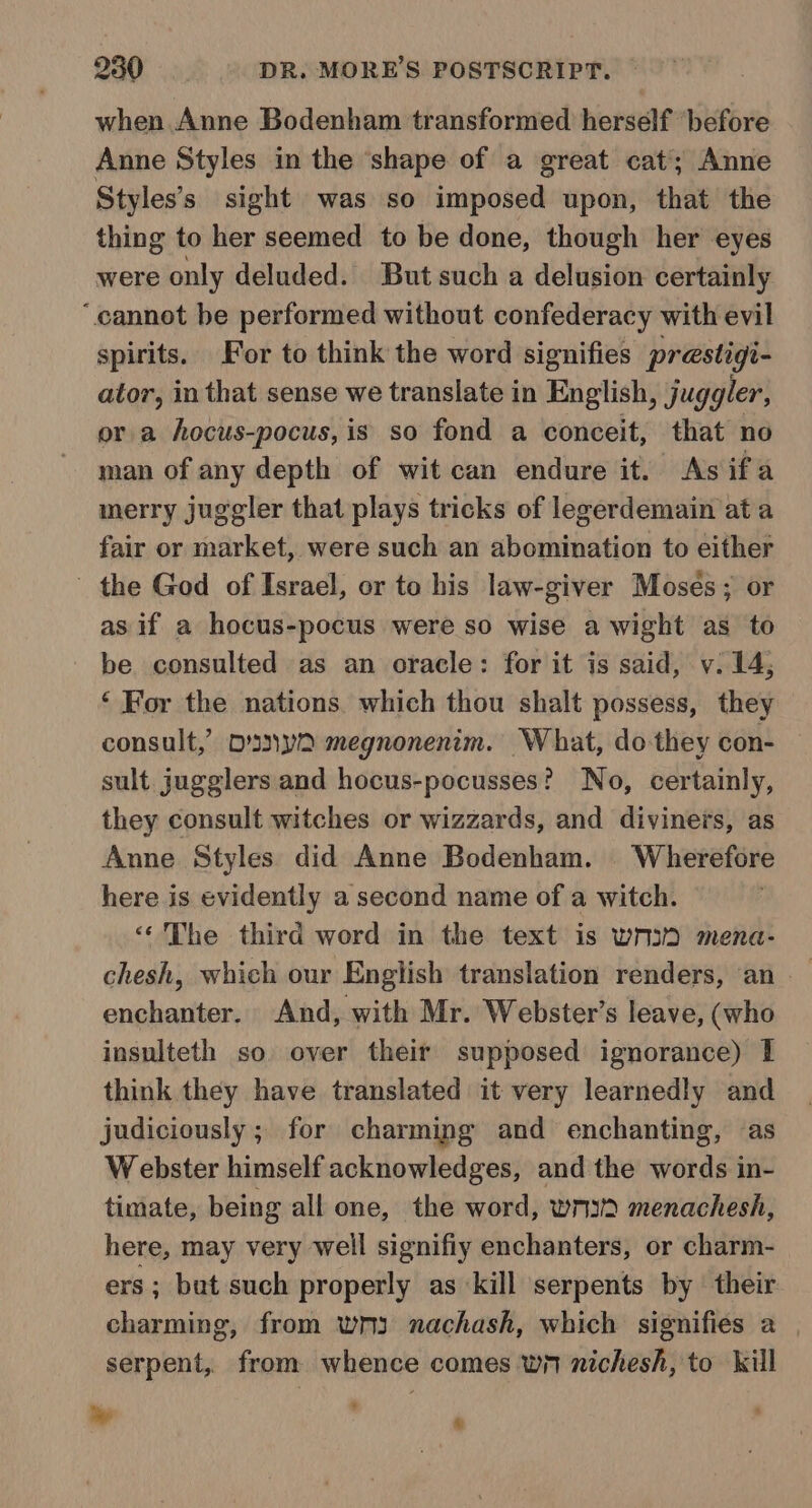 when Anne Bodenham transformed herself before Anne Styles in the ‘shape of a great cat’; Anne Styles’s sight was so imposed upon, that the thing to her seemed to be done, though her eyes were only deluded. But such a delusion certainly “cannot be performed without confederacy with evil spirits. For to think the word signifies prestigi- ator, in that sense we translate in English, juggler, or a hocus-pocus, is so fond a conceit, that no man of any depth of wit can endure it. As ifa merry juggler that plays tricks of legerdemain at a fair or market, were such an abomination to either the God of Israel, or to his law-giver Mosés; or as if a hocus-pocus were so wise a wight as to be consulted as an oracle: for it is said, v. 14; ‘ For the nations. which thou shalt possess, they consult,’ OY megnonenim. What, do-they con- sult jugglers and hocus-pocusses? No, certainly, they consult witches or wizzards, and diviners, as Anne Styles did Anne Bodenham. Wherefore here is evidently a second name of a witch. “The third word in the text is wm mena- chesh, which our English translation renders, ‘an enchanter. And, with Mr. Webster’s leave, (who insulteth so over their supposed ignorance) 1 think they have translated it very learnedly and judiciously ; for charming and enchanting, as Webster himself acknowledges, and the words in- timate, being all one, the word, writ menachesh, here, may very well signifiy enchanters, or charm- rs; but such properly as kill serpents by their charming, from wm3 nachash, which signifies a serpent, from whence comes wn nichesh, to kill le ¥ %