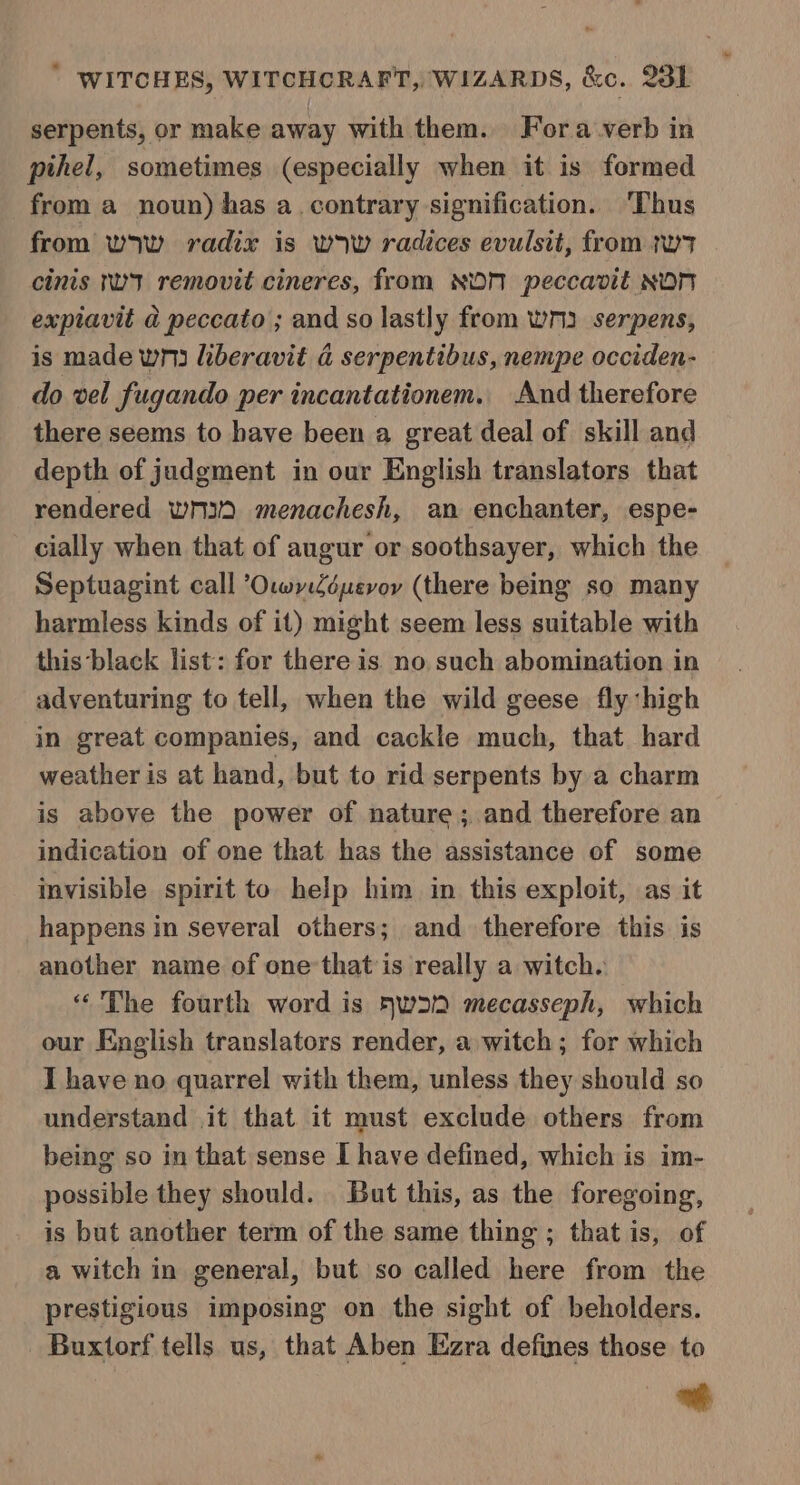 serpents, or make away with them. Fora verb in pihel, sometimes (especially when it is formed from a noun) has a. contrary signification. Thus from wow radix is wow radices evulsit, from tw cinis nwt removit cineres, from NON peccavit NON expiavit a peccato ; and so lastly from wn serpens, is made wn liberavit a serpentibus, nempe occiden- do vel fugando per incantationem. And therefore there seems to have been a great deal of skill and depth of judgment in our English translators that rendered wmid menachesh, an enchanter, espe- cially when that of augur or soothsayer, which the Septuagint call ’OwyZéuevoy (there being so many harmless kinds of it) might seem less suitable with this ‘black list: for there is no such abomination in adventuring to tell, when the wild geese fly high in great companies, and cackle much, that hard weather is at hand, but to rid serpents by a charm is above the power of nature ; and therefore an indication of one that has the assistance of some invisible spirit to help him in this exploit, as it happens in several others; and therefore this is another name of one’that is really a witch. “The fourth word is WD mecasseph, which our English translators render, a witch; for which I have no quarrel with them, unless they should so understand it that it must exclude others from being so in that sense I have defined, which is im- possible they should. But this, as the foregoing, is but another term of the same thing ; that is, of a witch in general, but so called here from the prestigious imposing on the sight of beholders. Buxtorf tells us, that Aben Ezra defines those to eh