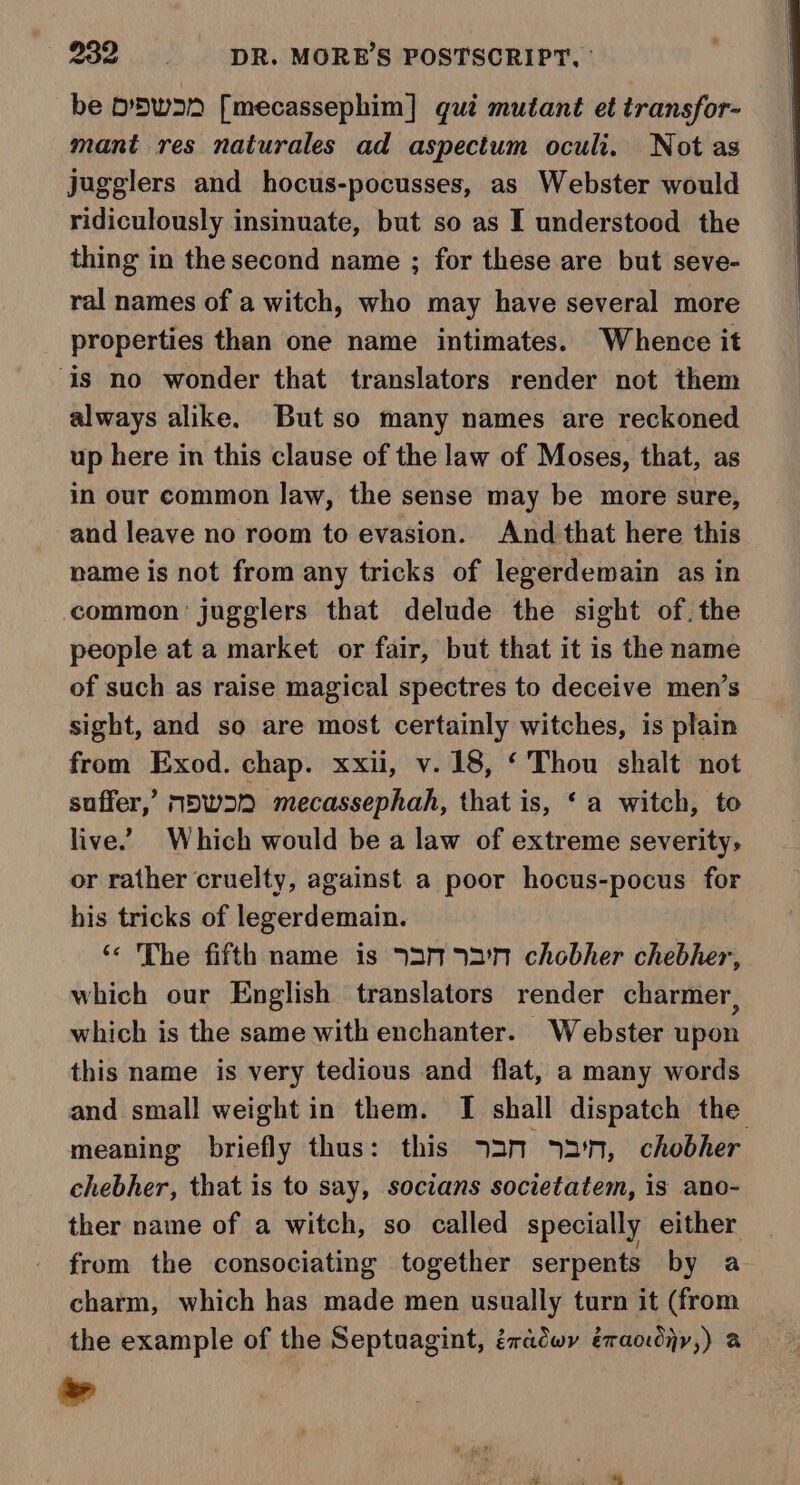 be Dwar [mecassephim] gui mutant et transfor- mant res naturales ad aspectum oculi. Notas jugglers and hocus-pocusses, as Webster would ridiculously insinuate, but so as I understood the thing in the second name ; for these are but seve- ral names of a witch, who may have several more properties than one name intimates. Whence it ‘is no wonder that translators render not them always alike. Butso many names are reckoned up here in this clause of the law of Moses, that, as in our common law, the sense may be more sure, and leave no room to evasion. And that here this name is not from any tricks of legerdemain as in common jugglers that delude the sight of. the people at a market or fair, but that it is the name of such as raise magical spectres to deceive men’s sight, and so are most certainly witches, is plain from Exod. chap. xxii, v.18, ‘Thou shalt not suffer,’ M5w22 mecassephah, that is, ‘a witch, to live. Which would be a law of extreme severity, or rather cruelty, against a poor hocus-pocus for his tricks of legerdemain. ‘* The fifth name is 930 72'N chobher chebher, which our English translators render charmer, which is the same with enchanter. Webster upon this name is very tedious and flat, a many words and small weight in them. I shall dispatch the meaning briefly thus: this 72m 72'n, chobher chebher, that is to say, socians societatem, is ano- ther name of a witch, so called specially either from the consociating together serpents by a charm, which has made men usually turn it (from the example of the Septuagint, éradwy éraodiy,) a »