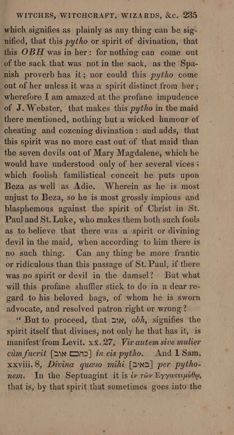 which signifies as plainly as any thing can be sig- nified, that this pytho or spirit of divination, that this OBH was in her: for nothing can come. out of the sack that was not inthe sack, as the Spa- nish proverb has it; nor could this pytho come _out of her unless it was a spirit distinct from her ; wherefore I am amazed at the profane impudence of J. Webster, that makes this pytho in the maid — there mentioned, nothing but a wicked humour of cheating and cozening divination : and adds, that this spirit was no more cast out of that maid than the seven devils out of Mary Magdalene, which he would have understood only of her several vices ; which foolish familistical conceit he puts upon Beza as well as Adie. Wherein as he is most unjust to Beza, so he is most grossly impious and blasphemous against the spirit of Christ in St. Paul and St. Luke, who makes them both such fools -as to believe that there was a ‘spirit or divining devil in the maid, when according to him there is no such thing. Can any thing be more frantic or ridiculous than this passage of St. Paul, if there was no spirit or devil in the damsel? But what will this profane shuffler stick to do in a dear re- gard to his beloved hags, of whom he. is sworn ‘advocate, and resolved patron right or. wrong? *‘ But to proceed, that ax, obh, signifies the spirit itself that divines, not only he that has it, is manifest’ from Levit. xx. 27, Virautem sive mulier cum fuerit [a\~ Cans] in.eis pytho. And 1Sam, xxviii. 8, Divina queso mihi [2'N2] per pytho- nem. In the Septuagint it is év rév Eyyaserpido, that is, by that spirit that sometimes goes into the