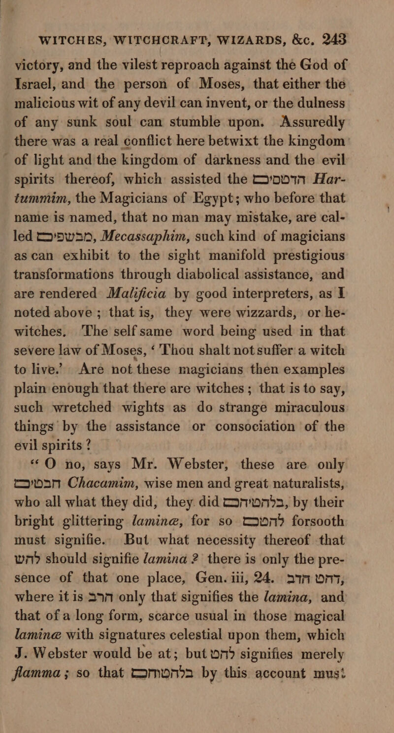 victory, and the vilest reproach against the God of Israel, and the person of Moses, that either the malicious wit of any devil can invent, or the dulness of any sunk soul can stumble upon. Assuredly there was a real conflict here betwixt the kmgdom’ _ of light and the kingdom of darkness and the evil spirits thereof, which assisted the 001 Har- tummim, the Magicians of Egypt; who before that name is named, that no man may mistake, are cal- led wan, Mecassaphim, such kind of magicians ascan exhibit to the sight manifold prestigious transformations through diabolical assistance, and are rendered Malificia by good interpreters, as I noted above ; that is, they were wizzards, or he- witches. ‘The selfsame word being used in that severe law of Moses, ‘Thou shalt not suffer a witch to live.’ Are not these magicians then examples plain enough that there are witches ; that is to say, such wretched wights as do strange miraculous things by the assistance or consociation of the evil spirits ? **O no, says Mr. Webster, these are only moan Chacamim, wise men and great naturalists, who all what they did, they did Cononbds, by their bright glittering lamin, for so conn forsooth must signifie. But what necessity thereof that wn) should signifie Jamina 2 there is only the pre- sence of that one place, Gen. iii, 24. 271A On, where it is 397 only that signifies the lamina, and that of a long form, scarce usual in those magical lamine with signatures celestial upon them, which J. Webster would be at; but 079 signifies merely flamma ; so that Comona by this account must