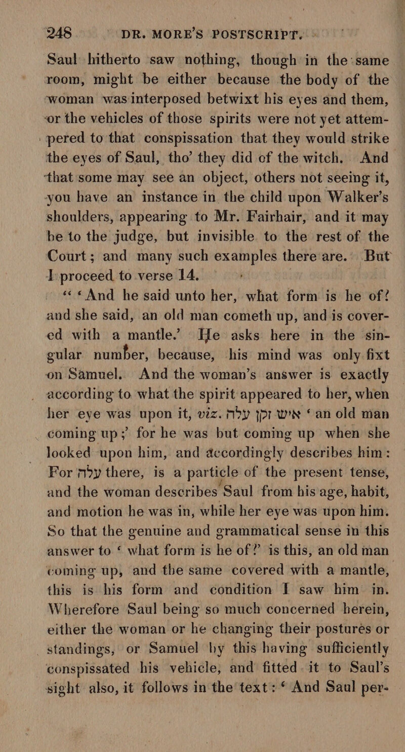 Saul hitherto saw nothing, though in the same room, might be either because the body of the ‘woman was interposed betwixt his eyes and them, ‘or the vehicles of those spirits were not yet attem- _pered to that conspissation that they would strike the eyes of Saul, tho’ they did of the witch. And ‘that some may see an object, others not seeing it, you have an instance in the child upon Walker’s shoulders, appearing to Mr. Fairhair, and it may be to the judge, but invisible to the rest of the Court; and many such examples there are. But I proceed to verse 14. | «&lt;&lt; And he said unto her, what form is he of? and she said, an old man cometh up, and is cover- ed with a mantle. He asks here in the sin- gular number, because, his mind was only fixt on Samuel. And the woman’s answer is exactly according to what the spirit appeared to her, when her eye was upon it, viz. nby yr wee © an old man coming up; for he was but coming up when she looked upon him, and accordingly describes him : For my there, is a particle of the present tense, and the woman describes Saul from his age, habit, and motion he was in, while her eye was upon him. So that the genuine and grammatical sense in this answer to ‘ what form is he of? is this, an old man coming up, and the same covered with a mantle, this is his form and condition I saw him in. Wherefore Saul being so much concerned herein, either the woman or he changing their postures or standings, or Samuel hy this having sufficiently conspissated his vehicle, and fitted. it to Saul’s sight also, it follows in the text: © And Saul per-