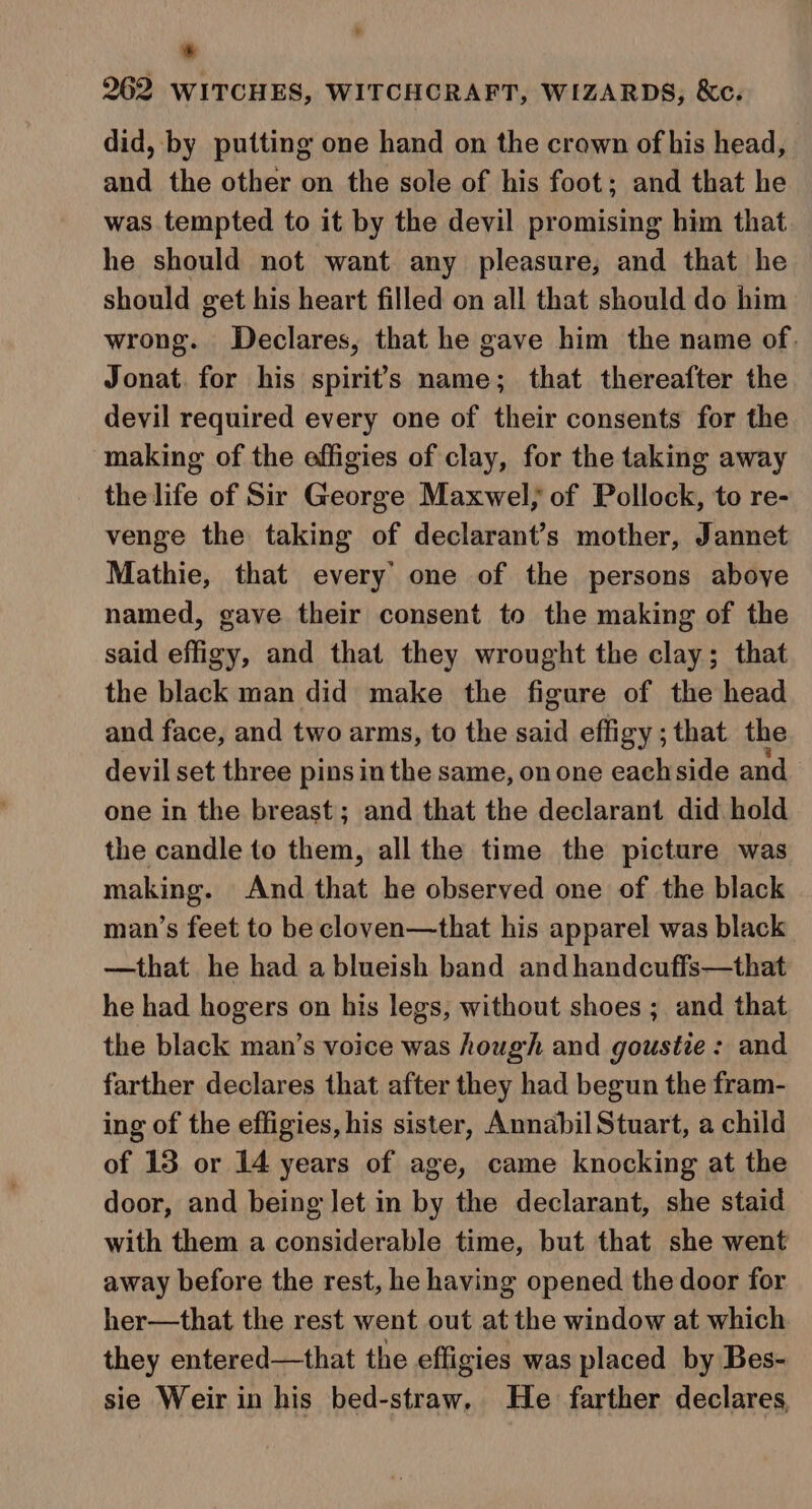 6 262 WITCHES, WITCHCRAFT, WIZARDS, &amp;c. did, by putting one hand on the crown of his head, and the other on the sole of his foot; and that he was tempted to it by the devil promising him that he should not want any pleasure, and that he should get his heart filled on all that should do him wrong. Declares, that he gave him the name of. Jonat. for his spirit’s name; that thereafter the devil required every one of their consents for the ‘making of the effigies of clay, for the taking away the life of Sir George Maxwel; of Pollock, to re- venge the taking of declarant’s mother, Jannet Mathie, that every’ one of the persons aboye named, gave their consent to the making of the said effigy, and that they wrought the clay; that the black man did make the figure of the head and face, and two arms, to the said effigy ; that the devil set three pins in the same, on one eachside and one in the breast; and that the declarant did hold the candle to them, all the time the picture was making. And that he observed one of the black man’s feet to be cloven—that his apparel was black —that he had a blueish band and handcuffs—that he had hogers on his legs, without shoes ; and that the black man’s voice was hough and goustie: and farther declares that after they had begun the fram- ing of the effigies, his sister, Annabil Stuart, a child of 13 or 14 years of age, came knocking at the door, and being Jet in by the declarant, she staid with them a considerable time, but that she went away before the rest, he having opened the door for her—that the rest went out at the window at which they entered—that the effigies was placed by Bes- sie Weir in his bed-straw, He farther declares,