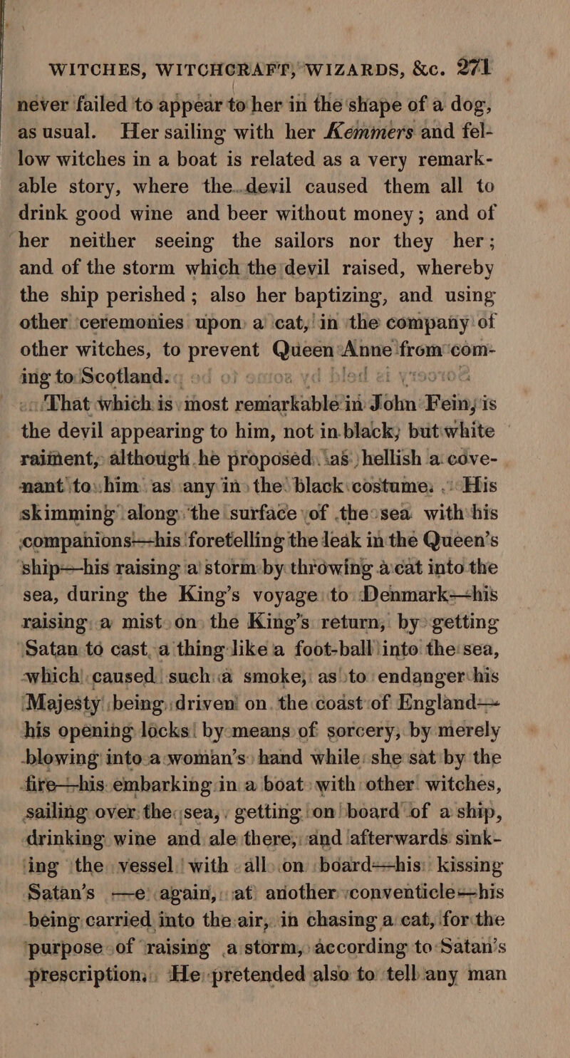 never failed to appear to her in the shape of a dog, asusual. Her sailing with her Kemmers and fel- low witches in a boat is related as a very remark- able story, where the.devil caused them all to drink good wine and beer without money; and of ‘her neither seeing the sailors nor they her; and of the storm which the devil raised, whereby the ship perished ; also her baptizing, and using other ‘ceremonies upon a’ cat,’ in the company of other witches, to vee ere se 0H frre com- ra to Scotland. «: emior | «/That which is\ hot souiorhitl im J bail Beiiays is the devil appearing to him, not in black; but:white raiment, although he proposed: ias:) hellish a: cove- nant to: him: as any in» the black:costame: .: His skimming ‘along:.'the surface \of the:sea with his ccompanions-his foretelling the leak in the Queen’s ship—his raising ‘a’ storm:by throwing a:cat into the sea, during the King’s voyage: to Denmark—his raising; a mist. on the King’s return, by getting ‘Satan to cast,a thing like a foot-ball)into the:sea, which) caused sucha smoke; asto endanger his ‘Majesty being) driveni on. the coast of England—~ his opening locks! by:means of sorcery, by merely -blowing into.a:woman’s: hand while: she sat by the fire—his. embarking in a boat with other’ witches, sailing over the:sea,, getting on board of a ship, drinking wine and ale there,: and afterwards sink- ‘ing the vessel. with | all).on board=his: kissing Satan’s —e’ again,: at) avother vconventicle+-his being carried. into the air, in chasing a cat, forthe purpose of ‘raising .a storm, according to Satan’s prescription, He pretended also to tell any man