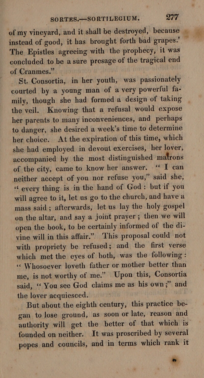 instead of good, it has brought forth bad grapes.’ The Epistles agreeing with the prophecy, it was concluded to be a sure presage of the tragical end of Cranmes.” St. Consortia, in her youth, was passionately courted by a young man of a very powerful fa- mily, though she had formed a design of taking the veil. Knowing that a refusal would expose her parents to many inconveniences, and perhaps to danger, she desired a week’s time to determine her choice. At the expiration of this time, which she had employed. in devout exercises, her lover, accompanied by the most distinguished matrons of the city, came to know her answer. ‘* I can neither accept of you nor refuse you,” said she, “&lt; every thing is in the hand of God: but if you will agree to it, let us go to the church, and have a mass adil afterwards, let us lay the holy gospel on the altar, and say a joint prayer; then we will open the book, to be certainly informed of the di- vine will in this affair.” This proposal could not with propriety be reFakedls and the first verse which met the eyes of both, was the following: ‘‘ Whosoever loveth father or mother better than me, is not worthy of me.” Upon this, Consortia said, ‘‘ You see God claims me as his own;” and the lover acquiesced. But about the eighth century, this practice be- gan to lose ground, as soon or late, reason and founded on neither. It was proscribed by several popes and councils, and in terms which rank it