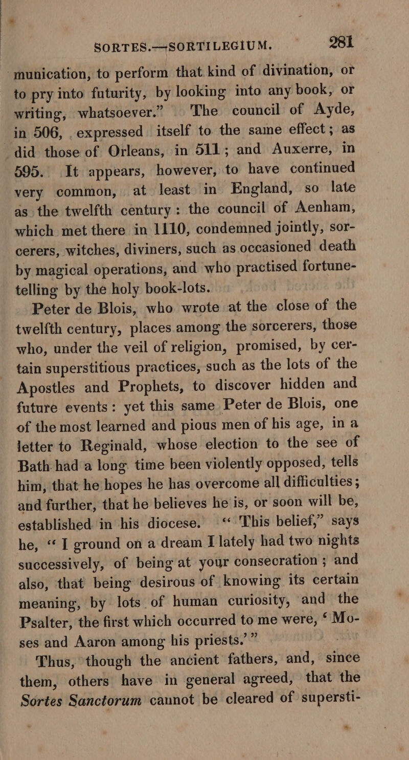 munication, to perform that kind of divination, or to pry into futurity, by looking into any book, or writing, whatsoever.” The council of Ayde, in 506, _expressed itself to the same effect ; as did those of Orleans, in 511; and Auxerre, in 595. It appears, however, to have continued very common, at least in England, so late as the twelfth century: the council of Aenham, which met there in 1110, condemned jointly, sor- cerers, witches, diviners, such as occasioned death by magical operations, and who practised fortune- telling by the holy book-lots. Peter de Blois, who wrote at the close of the twelfth century, places. among the sorcerers, those who, under the veil of religion, promised, by cer- tain superstitious practices, such as the lots of the Apostles and Prophets, to discover hidden and future events: yet this same Peter de Blois, one of the most learned and pious men of his age, in a letter to Reginald, whose election to the see of Bath had a long time been violently opposed, tells him, that he hopes he has overcome all difficulties ; and further, that he believes he is, or soon will be, established in his diocese. “ This belief,” says he, “I ground on a dream I lately had two nights successively, of being at your consecration ; and also, that being desirous of knowing its certain meaning, by lots of human curiosity, and the Psalter, the first which occurred to me were, ° Mo- ses and Aaron among his priests.’ ” “ Thus, though the ancient fathers, and, since them, others have in general agreed, that the Sortes Sanctorum caunot be cleared of supersti- &gt;