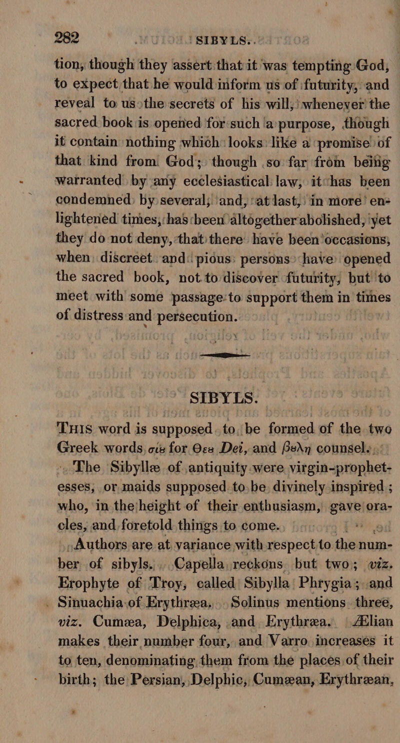 tion, though they assert that it was tempting God, to expect that he would inform us of :futurity, and reveal to us»the secrets of his will,! whenever the sacred. book is opened for:such ‘a‘purpose, though it contain nothing which: looks: like a promise’ of that kind from: God; though .so far from beitig warranted by any ecclesiastical: law, itchas been condemned: by several; ‘and, ‘at last, in more! en- lightened times, :has been altogether abolished, ‘yet they do not deny, that:there: have been’occasions; when: discreet. and: pious: persons’ have’ opened the sacred book, not.to discover futurity, but to meet with some passage:to support them in times of distress and persecution. SIBYLS.  THIS word is supposed to. be formed of the two Greek words, oe for Ocs Dei, and Ben counsel., : The Sibylle of antiquity were virgin-prophet- esses, or maids supposed to. be divinely inspired ; who, in theheight of their enthusiasm, gave ora- cles, and foretold things to come. re Authors are at variance with respectto the num- ber of sibyls.,. Capella, reckons but two; wiz. Erophyte of Troy, called Sibylla Phrygia; and . Sinuachia.of Erythreea,. Solinus mentions. three, viz. Cumea, Delphica, and Erythrea.. Adlian makes their number four, and Varro, increases it to ten, denominating them from the places of their birth; the Persian, Delphic, Cumzan, Erythrean, 2