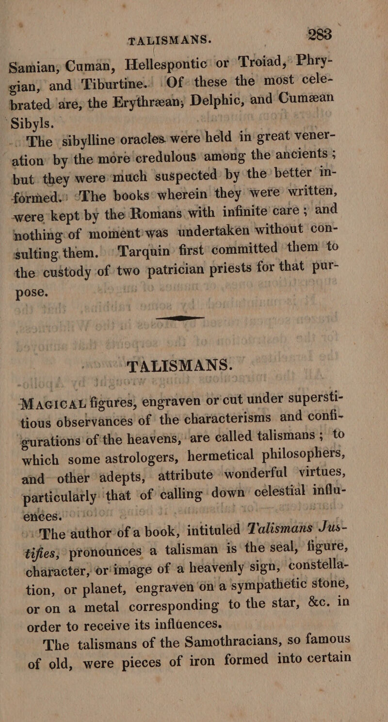 Samian,; Cuman, Hellespontic or Troiad, Phry- gian, and Tiburtine. Of these the most cele- brated. are; the Erythrean; Delphic, and Cumzan ‘Sibyls. ah | | _. The sibylline oracles were held in great vener- ation by the more credulous among the ancients ; but they were much suspected by the better in- formed. ‘Lhe books wherein they ‘were written, awere kept by the Romans with infinite’ care ; and nothing-of moment was undertaken without con- sulting. them. ‘Tarquin’ first committed them to the custody of two patrician priests for that pur- pose. | TALISMANS. Macicau figures, engraven or'cut under supersti- tious observances of the characterisms and confi- ‘eurations of: the heavens, are called talismans ; to which some astrologers, hermetical philosophers, and other adepts, attribute wonderful virtues, particularly that ‘of calling: down’ celestial influ- ended O00 © j .eanisonethisd stat -. Phe author of a book, intituled Zalismans Jus- tifies; pronounces a talisman is the séal, figure, character, or'image of a heavenly sign, constella- tion, or planet, engraven ‘on a sympathetic stone, or on a metal corresponding to the star, &amp;c. in order to receive its inflaences. The talismans of the Samothracians, so famous of old, were pieces of iron formed into certain