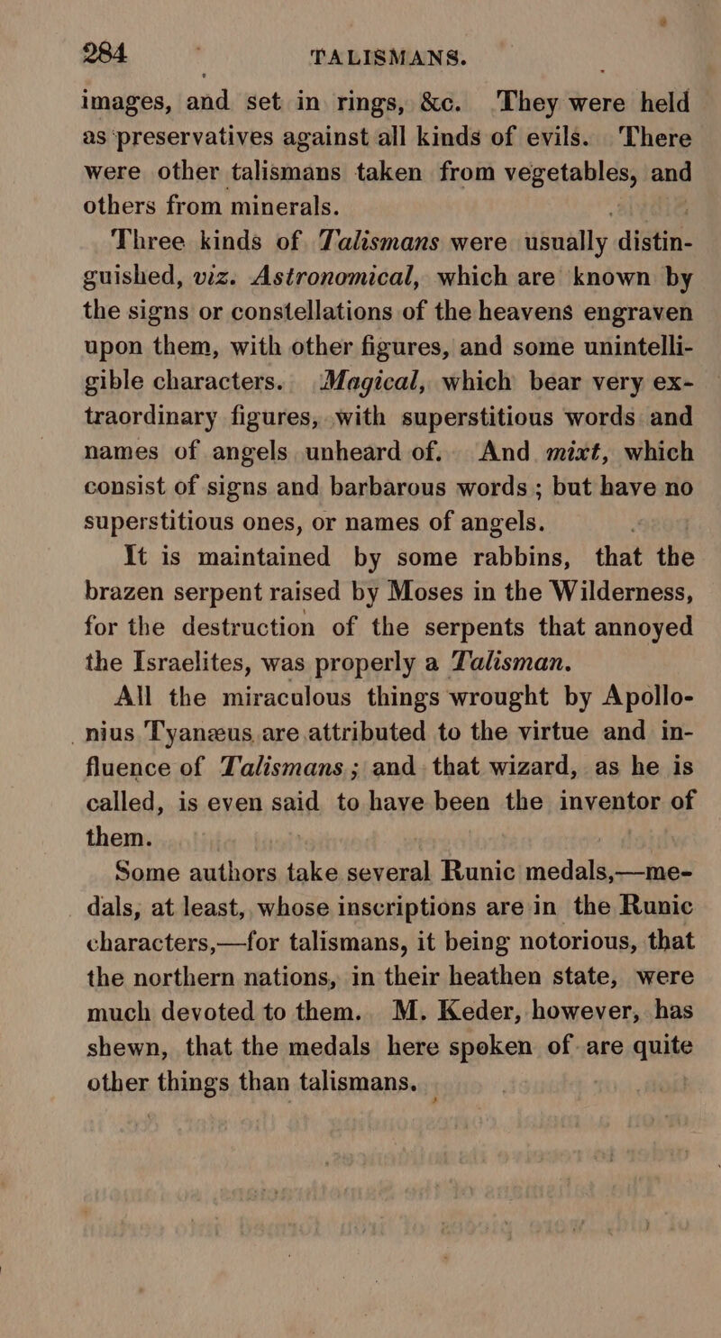 images, and set in rings, &amp;c. .They were held as ‘preservatives against all kinds of evils. There were other talismans taken from vegetables, and others from minerals. Three kinds of Talismans were itfnaddy, gti. guished, viz. Astronomical, which are known by the signs or constellations of the heavens engraven upon them, with other figures, and some unintelli- gible characters. (Magical, which bear very ex- traordinary figures, with superstitious words and names of angels unheard of. And. mixt, which consist of signs and barbarous words; but have no superstitious ones, or names of angels. It is maintained by some rabbins, that the brazen serpent raised by Moses in the Wilderness, for the destruction of the serpents that annoyed the Israelites, was properly a Talisman. All the miraculous things wrought by Apollo- _nius Tyanzeus are.attributed to the virtue and in- fluence of Talismans; and. that wizard, as he is called, is even said to have been the inventor of them. | Some authors take several Runic medals,—me- dals, at least, whose inscriptions are:in the Runic characters,—for talismans, it being notorious, that the northern nations, in their heathen state, were much devoted to them. M. Keder, however, has shewn, that the medals here spoken of are quite other Hung than talismans. _