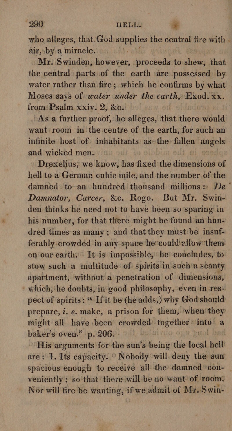 who alleges, that.God peat the central fire with . air, by a miracle. Mr. Swinden, ae fiveobets Lati that the central parts of the earth are possessed by water rather than fire; which he confirms by what Moses says of water under the earth, Exod. XX. from’ Psalm xxiy. 2, &amp;c. . As a farther proof, he alleges, that there would want: room in the centre of the earth, for such an infinite host of imhabitants as: the ca a and wicked men. » Drexelius, we know, has dxwd the ilineoa fot! of hell toa German cubic mile, and the number.of the damned to an hundred thousand millions: De’ Damnator, Carcer, &amp;c. Rogo. But Mr. Swin- den thinks’‘he need not to have been so‘sparing in | his number, for that there might be found an hun- dred times as many ; and that they must: be insuf- ferably crowded in any space he'could‘allow them. on our earthy. It is impossible, he’ conclades, to stow such a multitude: of: spirits in-such’a scanty apartment, without a penetration of dimensions, ' which, ‘he doubts, in good philosophy, even ‘in res- pect of spirits: Lfit be (he adds,) why God should prepare, 7. e. make, a prison for them, when’ they might all gies been crowded: hte into: a baker’s oven.” p. 206. - | ! His arguments for the sun’s being the boca hell are: 1, Its capacity. ° Nobody will deny the sur spacious enough ‘to receive all the damned con- | veniently ; so'that there will be no want of ‘room. Nor will fire be wanting, if we. admit of Mr. Swin-