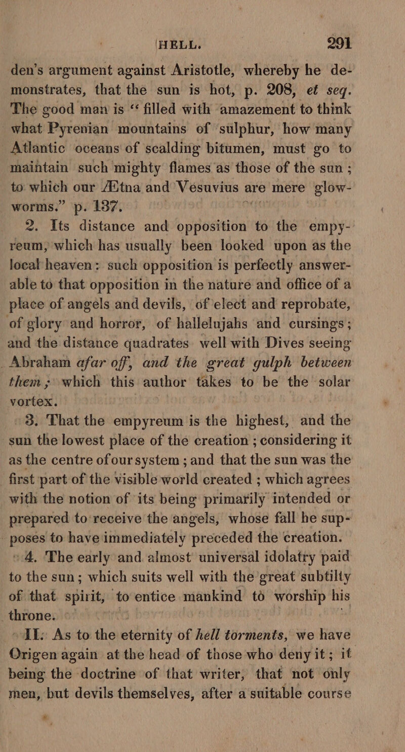 HELL. 991 den’s argument against Aristotle, whereby he de- monstrates, that the sun is hot, p. 208, et seq. The good man is “ filled with amazement to think what Pyrenian mountains of sulphur, how many Atlantic oceans of scalding bitumen, must go to maintain such mighty flames as those of the sun ; to aoa our Avtna and Vesuvius ¢ are mere glow- worms.” p. 187. 2. Its distance and eatin to the empy- reum, which has usually been looked upon as the local heaven: such opposition is perfectly answer- able to that opposition in the nature and office of a place of angels and devils, of elect and reprobate, of glory and horror, of hallelujahs and cursings ; and the distance quadrates. well with Dives seeing _ Abraham afar off, and the great gulph between them; which this author takes to be the solar vortex. 38. That the empyreum is the highest, and the sun the lowest place of the creation ; considering it as the centre ofoursystem ; and that the sun was the first part of the visible world created ; which agrees with the notion of its being primarily intended or prepared to receive the angels, whose fall he sup- _ poses to have immediately preceded the creation. «4, The early and. almost’ universal idolatry paid to the sun; which suits well with the great subtilty of that spirit, to entice mankind td worship his _ throne. ITI: As to the gents of hell torments, we have Origen again at the head of those who deny it ; it being the doctrine of that writer, that not only men, but devils themselves, after a suitable course »