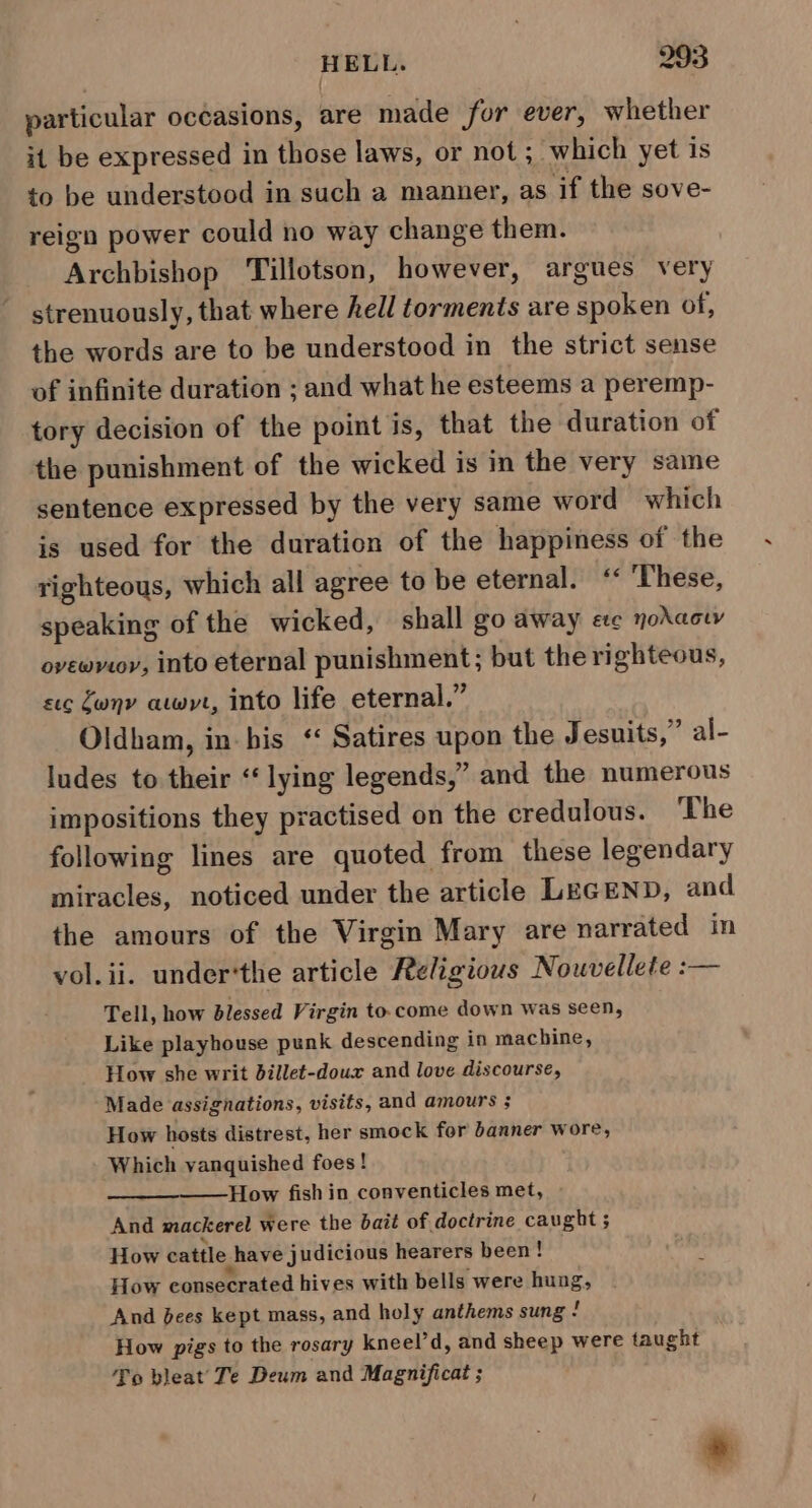 particular occasions, are made for ever, whether it be expressed in those laws, or not; which yet is to be understood in such a manner, as if the sove- reign power could no way change them. Archbishop ‘Tillotson, however, argues very strenuously, that where hell torments are spoken of, the words are to be understood in the strict sense of infinite duration ; and what he esteems a peremp- tory decision of the point is, that the duration of the punishment of the wicked is in the very same sentence expressed by the very same word which is used for the duration of the happiness of the righteous, which all agree to be eternal. ‘‘ ‘These, speaking of the wicked, shall go away ee nodacw ovewroy, into eternal punishment; but the righteous, sec Zwnv awyt, into life eternal.” Oldham, in-bis “ Satires upon the Jesuits,” al- ludes to their ‘‘lying legends,” and the numerous impositions they practised on the credulous. The following lines are quoted from these legendary miracles, noticed under the article LEGEND, and the amours of the Virgin Mary are narrated In vol. ii. under‘the article Religious Nouvellete :— Tell, how blessed Virgin to.come down was seen, Like playhouse punk descending in machine, How she writ dillet-doux and love discourse, Made assignations, visits, and amours ; How hosts distrest, her smock for banner wore, Which vanquished foes! How fishin conventicles met, And mackerel were the bait of doctrine caught; How cattle have judicious hearers been ! How consecrated hives with bells were hung, And bees kept mass, and holy anthems sung 2 How pigs to the rosary kneel’d, and sheep were taught To bleat Te Deum and Magnificat ; *