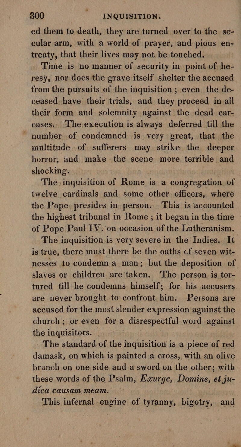 ed them to death, they are turned over to the se- calar arm, with a world of prayer, and pious en- treaty, that their lives may not be touched. Time is no manner of security in point of he- resy, nor does the grave itself shelter the accused from the pursuits of the inquisition; even the de- ceased have their trials, and they proceed in all their form and solemnity against the dead car- cases.. ‘The execution is always deferred till the ~ number of condemned is very great, that the multitude. of sufferers may strike the deeper horror, and make -the scene more. terrible and shocking. | The. inquisition of Rome is a congregation of twelve cardinals and some other officers, where the Pope. presides in person. ‘This is accounted the highest tribunal in Rome ; it began in the time of Pope Paul IV. on occasion of the Lutheranism. The inguisition is very severe in the Indies. It is true, there must there be the oaths cf seven wit- nesses to condemn a man; but the deposition of slaves or children are taken. ‘The person is tor- tured till he condemns himself; for his accusers are never brought to confront him. Persons are accused for the most slender expression against the church ; or even for a disrespectful word against the inquisitors. The standard of the inquisition is a piece of red damask, on which is painted a cross, with an olive branch on one side and a sword on the other; with these words of the Psalm, Exurge, Domine, et ju- dica causam meam. fas, This infernal .engine of tyranny, bigotry, and