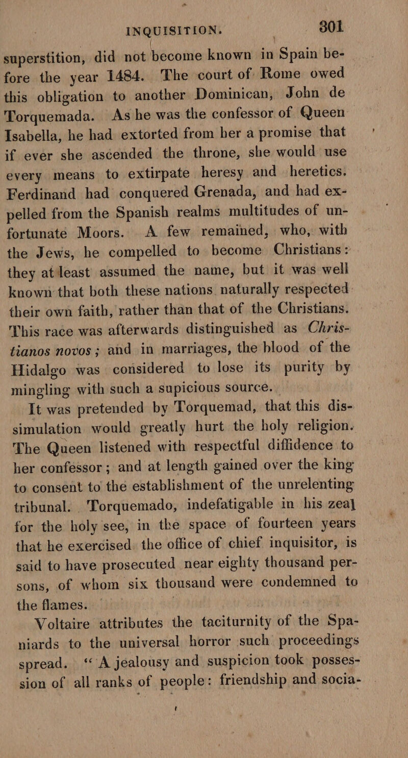 INQUISITION. | B0l superstition, did not become known in Spain be- fore the year 1484. The court of Rome owed this obligation to another Dominican, John de Torquemada. As he was the confessor of Queen Isabella, he had extorted from ber a promise that if ever she ascended the throne, she would use every means to extirpate heresy and heretics. Ferdinand had conquered Grenada, and had ex- pelled from the Spanish realms multitudes of un- fortunate Moors. A few remained, who, with the Jews, he compelled to become Christians : they atleast assumed the name, but it was well known that both these nations naturally respected: their own faith, rather than that of the Christians. This race was afterwards distinguished as Chris- tianos novos; and in marriages, the blood of the Hidalgo was considered to lose its purity by mingling with such a supicious source. _ It was pretended by Torquemad, that this dis- simulation would greatly hurt the holy religion. The Queen listened with respectful diffidence to her confessor; and at length gained over the king to consent to the establishment of the unrelenting tribunal. Torquemado, indefatigable in his zeal for the holy see, in the space of fourteen years that he exercised. the office of chief inquisitor, is said to have prosecuted near eighty thousand per- sons, of whom six thousand were condemned to the flames. — | Voltaire attributes the taciturnity of the Spa- niards to the universal horror such proceedings spread. ‘ A jealousy and suspicion took posses- sion of all ranks of people: friendship and socia- t