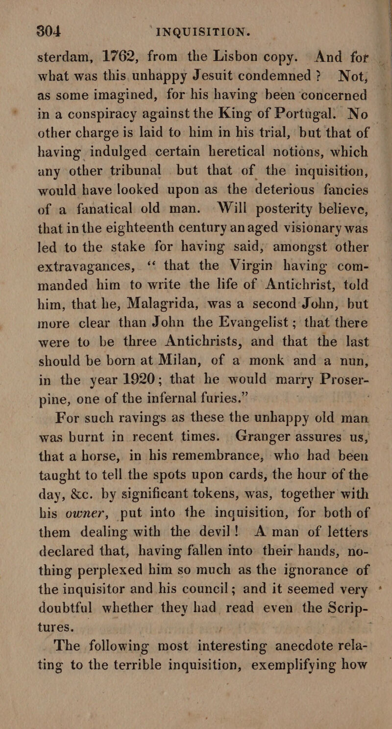 what was this.unhappy Jesuit condemned? Not, as some imagined, for his having been ‘concerned in a conspiracy against the King of Portugal. No having indulged certain heretical notions, which any other tribunal but that of the inquisition, would have looked upon as the deterious fancies of a fanatical old man. Will posterity believe, that in the eighteenth century anaged visionary was led to the stake for having said, amongst other extravagances, ‘‘ that the Virgin having com- manded him to write the life of Antichrist, told him, that he, Malagrida, was a second John, but more clear than John the Evangelist ; that there were to be three Antichrists, and that the last should be born at Milan, ef a monk and a nun, in the year 1920; that he would ica ciel 0% pine, one of the infernal furies.” For such ravings as these the unhappy old man was burnt in recent times. Granger assures us, that a horse, in his remembrance, who had been taught to tell the spots upon cards, the hour of the day, &amp;c. by significant tokens, was, together with his owner, put into the inquisition, for both of them dealing with the devil! A man of letters declared that, having fallen into their hands, no- thing perplexed him so much as the ignorance of the inquisitor and his council; and it seemed very tures. . The following most entérpstings anecdote rela- ting to the fas ae inquisition, exemplifying how *