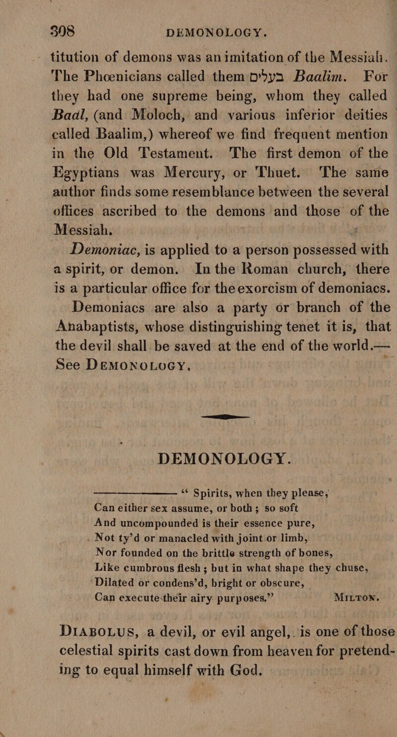 titution of demons was animitation of the Messiali. The Phoenicians called them p5yn Baalim. For they had one supreme being, whom they called Baal, (and Moloch, and various inferior deities — called Baalim,) whereof we find frequent mention in the Old Testament. The first demon of the Egyptians was Mercury, or Thuet. The same author finds some resemblance between the several offices ascribed to the demons and those of the Messiah. | , Demoniac, is applied to a person possessed with a spirit, or demon. Inthe Roman church, there is a particular office for the exorcism of demoniacs. Demoniacs are also a party or branch of the Anabaptists, whose distinguishing tenet it is, that the devil shall. be saved at the end of the world.— See Demono.oey, ‘ DEMONOLOGY. 2 Spirits, when they please, Can either sex assume, or both; so soft And uncompounded is their essence pure, . Not ty’d or manacled with joint or limb, Nor founded on the brittle strength of bones, Like cumbrous flesh ; but in what shape they chuse, Dilated or condens’d, bright or obscure, Can execute-their airy purposes.” MILTON. DIABOLUS, a devil, or evil angel, is one of those celestial spirits cast down from heaven for pretend- ing to equal himself with God. A