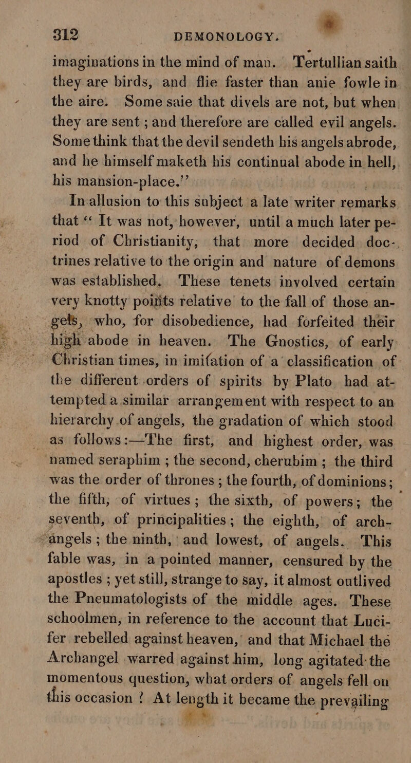 * imaginations in the mind of man. Tertullian saith they are birds, and flie faster than anie fowle in the aire. Some saie that divels are not, but when they are sent ; and therefore are called evil angels. Some think that the devil sendeth his angels abrode, and he himself maketh his continual abode in hell, his mansion-place.”’ In allusion to this subject a late writer coches that «« It was not, however, until a much later pe- riod of Christianity, that more decided doc-, trines relative to the origin and nature of demons was established. ‘These tenets involved certain very knotty points relative to the fall of those an- gels, who, for disobedience, had _ forfeited their high abode in heaven. The Gnuostics, of early Christian times, in imifation of a’ classification of: the different orders of spirits by Plato. had at- tempted a similar arrangement with respect to an hierarchy of angels, the gradation of which stood as follows:—The first, and highest order, was named seraphim ; the second, cherubim ; the third was the order of thrones ; the fourth, of dominions ; the fifth; of virtues; the sixth, of powers; the seventh, of principalities; the eighth, of arch- ‘angels ; the ninth, and lowest, of angels. This fable was, in a pointed manner, censured by the apostles ; yet still, strange to say, it almost outlived the Pneumatologists of the middle ages. These schoolmen, in reference to the account that Luci- fer rebelled against heaven, and that Michael thé Archangel warred against him, long agitated: the momentous question, what orders of angels fell on this occasion ? At length it became the prevailing