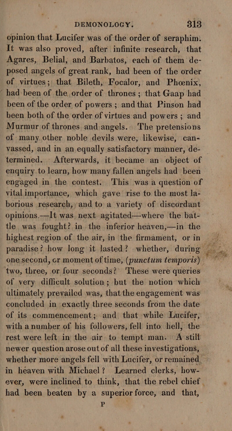 opinion that Lucifer was of the order of seraphim. It was also proved, after infinite research, that Agares, Belial, and Barbatos, each of them de- posed angels of great rank, had been of the order of virtues; that Bileth, Focalor, and Phoenix, had been of the. order of thrones ; that Gaap had been of the order of powers ; and that Pinson had been both of the order of virtues and powers ; and Murmur of thrones and angels.. The pretensions of many other noble devils were, likewise, can- vassed, and in an equally satisfactory manner, de- termined. Afterwards, it became an object of enquiry to learn, how many fallen angels had been engaged in the contest. ‘This was a question of vital importance, which gave rise to the most la- borious research, and to a variety of discordant opinions —It was. next agitated—where the bat- tle was fought? in the inferior heaven,—in the highest region of the air, in the firmament, or in two, three, or four seconds? ‘These were queries of very difficult solution; but the notion which ultimately prevailed was, thatthe engagement was concluded in exactly three seconds from the date of its commencement; and that while Lucifer, with anumber of his followers, fell into hell, the rest were left in the air to tempt man. A still in heaven with Michael? Learned clerks, how- had been beaten by a superior force, and that, i ;