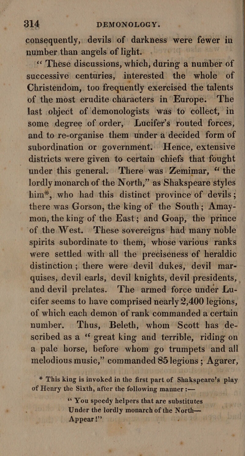 consequently, devils of darkness were fewer in number than angels of light. ‘«‘ These discussions, which, during a number of successive centuries, interested the whole of Christendom, too frequently exercised the talents of the most erudite characters in’ Europe. ‘The last object of demonologists was to collect, in some degree of order, Lucifer’s routed forces, and to re-organise them ‘under a decided form of subordination or government. Hence, extensive districts were given to certain chiefs that fought under this general. There was Zemimar, “ the lordly monarch of the North,” as Shakspeare styles him*, who had this distinct province of devils ; there was Gorson, the king of the South; Amay- mon, the king of the East; and Goap, the prince ‘of the West. These sovereigns’ had many noble spirits subordinate to them, whose various ranks were settled with all the preciseness of heraldic distinction ; there were devil dukes, devil mar- quises, devil earls, devil knights, devil presidents, | and devil prelates. The armed force under Lu- cifer seems to have comprised nearly 2,400 legions, of which each demon of rank commanded a certain number. Thus, Beleth, whom Scott has de- scribed as a ‘ great king and terrible, riding on a pale horse, before whom go trumpets and all melodious music,” commanded 85 legions ; Agarer, * This king is invoked in the first part of Shakspeare’s play of Henry the Sixth, after the following manner :— ‘* You speedy helpers that are substitutes Under the lordly monarch of the North— Appear!”