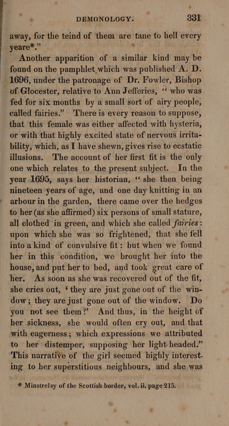 ie oye DEMONOLOGY. sol away, for the teind of them are tane to hell every yeare*.” is Another apparition of a similar kind may be found on the pamphlet, which was published A. D. 1696, under the patronage of Dr. Fowler, Bishop _ of Glocester, relative to Ann J efferies, “‘ who was. fed for six months by a small sort of airy people, called fairies.” ‘There is every reason to suppose, that this female was either affected with hysteria, or with that highly excited state of nervous irrita- bility, which, as I have shewn, gives rise to ecstatic illusions. The account of her first fit is the only one which relates to the present subject. In the year 1695, says her historian, ‘‘ she then being nineteen years of age, and one day knitting in an arbour in the garden, there came over the hedges to her (as she affirmed) six persons of small stature, all clothed in green, and which she called fairies: upon which she was so frightened, that she fell intoakind of convulsive fit: but when we found her in this condition, we brought her into the house, and put her to bed, and took great care of her. As soon as she was recovered out of the fit, she cries out, ‘they are just gone out of the win- dow; they are just gone out of the window. Do you not see them?’ And thus, in the height of her sickness, she would often cry out, and that with eagerness; which expressions we attributed to her distemper, supposing her light-headed.” ‘This narrative of the girl seemed highly interest. ing to her superstitious neighbours, and she was * Minstrelsy of the Scottish border, vol. ii. page 215.