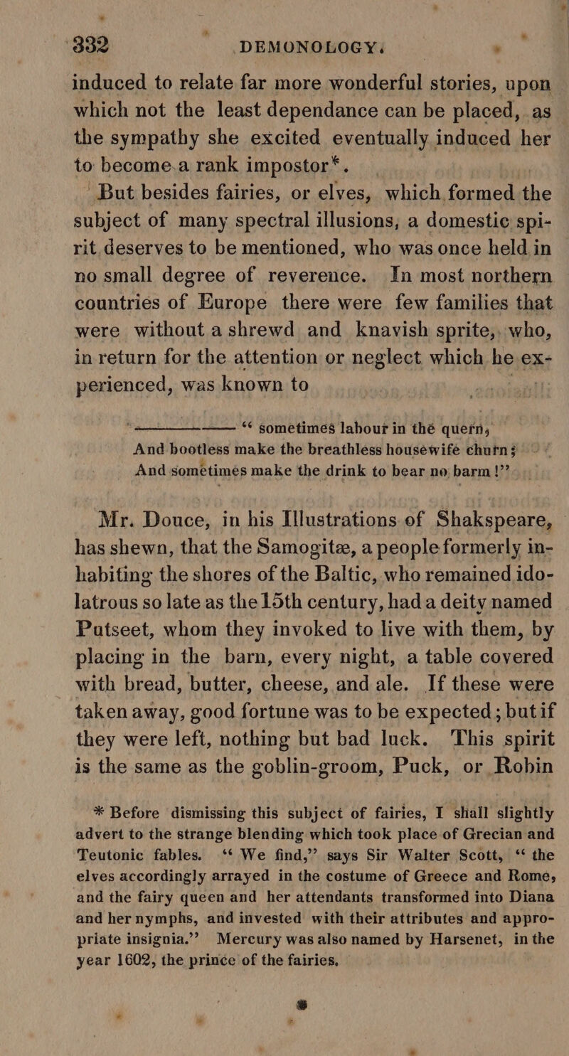 * 3832 DEMONOLOGY, “Wily induced to relate far more wonderful stories, upon which not the least dependance can be placed, as the sympathy she excited eventually induced her to become.a rank impostor*. But besides fairies, or elves, which, formed the subject of many spectral illusions, a domestic spi- rit. deserves to be mentioned, who was once held in no small degree of reverence. In most northern countries of Europe there were few families that were without ashrewd and knavish sprite,, who, in return for the attention or neglect which he ex- perienced, was known to . ** sometimes labour in thé quern; And bootless make the breathless housewife churn ; And sométimes make the drink to bear no barm !”’ Mr. Douce, in his Illustrations of Shakspeare, has shewn, that the Samogite, a people formerly in- habiting the shores of the Baltic, who remained ido- latrous so late as the 15th century, hada deity named Patseet, whom they invoked to live with them, by placing in the barn, every night, a table covered with bread, butter, cheese, and ale. If these were taken away, good fortune was to be expected; but if they were left, nothing but bad luck. This spirit is the same as the goblin-groom, Puck, or Robin * Before dismissing this subject of fairies, I shall slightly advert to the strange blending which took place of Grecian and Teutonic fables. ‘* We find,” says Sir Walter Scott, ‘‘ the elves accordingly arrayed in the costume of Greece and Rome, and the fairy queen and her attendants transformed into Diana and her nymphs, and invested with their attributes and appro- priate insignia.”? Mercury was also named by Harsenet, in the year 1602, the prince of the fairies, — dl *