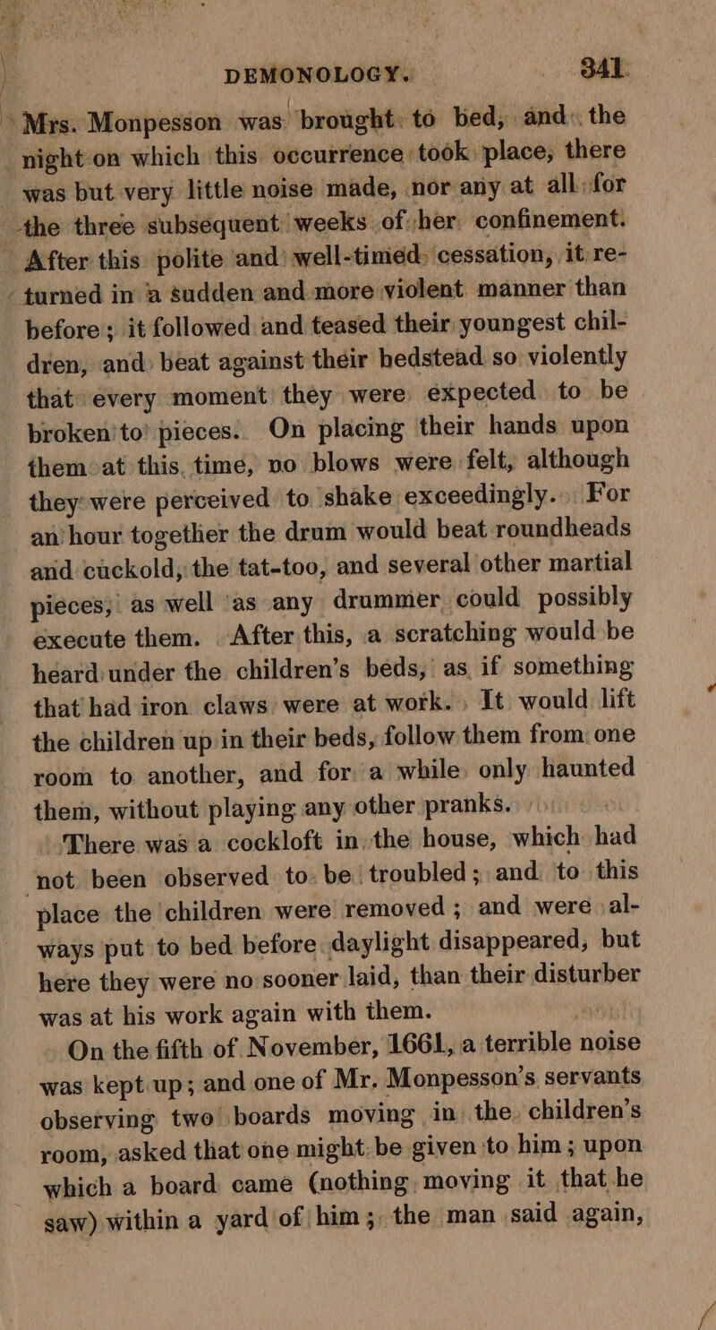 . ieee | DEMONOLOGY.. &gt; Bak. ~ Mrs. Monpesson was brought to bed, and», the night on which this occurrence took place, there was but very little noise made, nor any at all for _-the three subsequent ‘weeks of her confinement. _ After this polite ‘and well-timed, cessation, it re- - turned in ‘a sudden and more violent manner than before; it followed and teased their youngest chil- dren, and) beat against their bedstead so violently that every moment they were expected to be broken'to! pieces. On placing their hands upon them at this. time, no blows were. felt, although they: were perceived to shake exceedingly... For an’ hour together the drum would beat roundheads and cuckold; the tat-too, and several other martial pieces, as well ‘as any drummer could possibly execute them. After this, a scratching would be heard under the children’s beds, as if something that had iron claws were at work. , It would lift the children up in their beds, follow them from: one room to another, and fora while only haunted them, without playing any other pranks. — There was a cockloft in, the house, which had ‘not been observed to: be ‘troubled; and to this place the ‘children were’ removed ; and were al- ways put to bed before daylight disappeared, but here they were no sooner laid, than their disturber was at his work again with them. ys On the fifth of November, 1661, a terrible noise was kept up; and one of Mr, Monpesson’s servants observing two boards moving in) the children’s room, asked that one might: be given to him ; upon which a board came (nothing moving it that he ~ gaw) within a yard of him ;, the man said again,