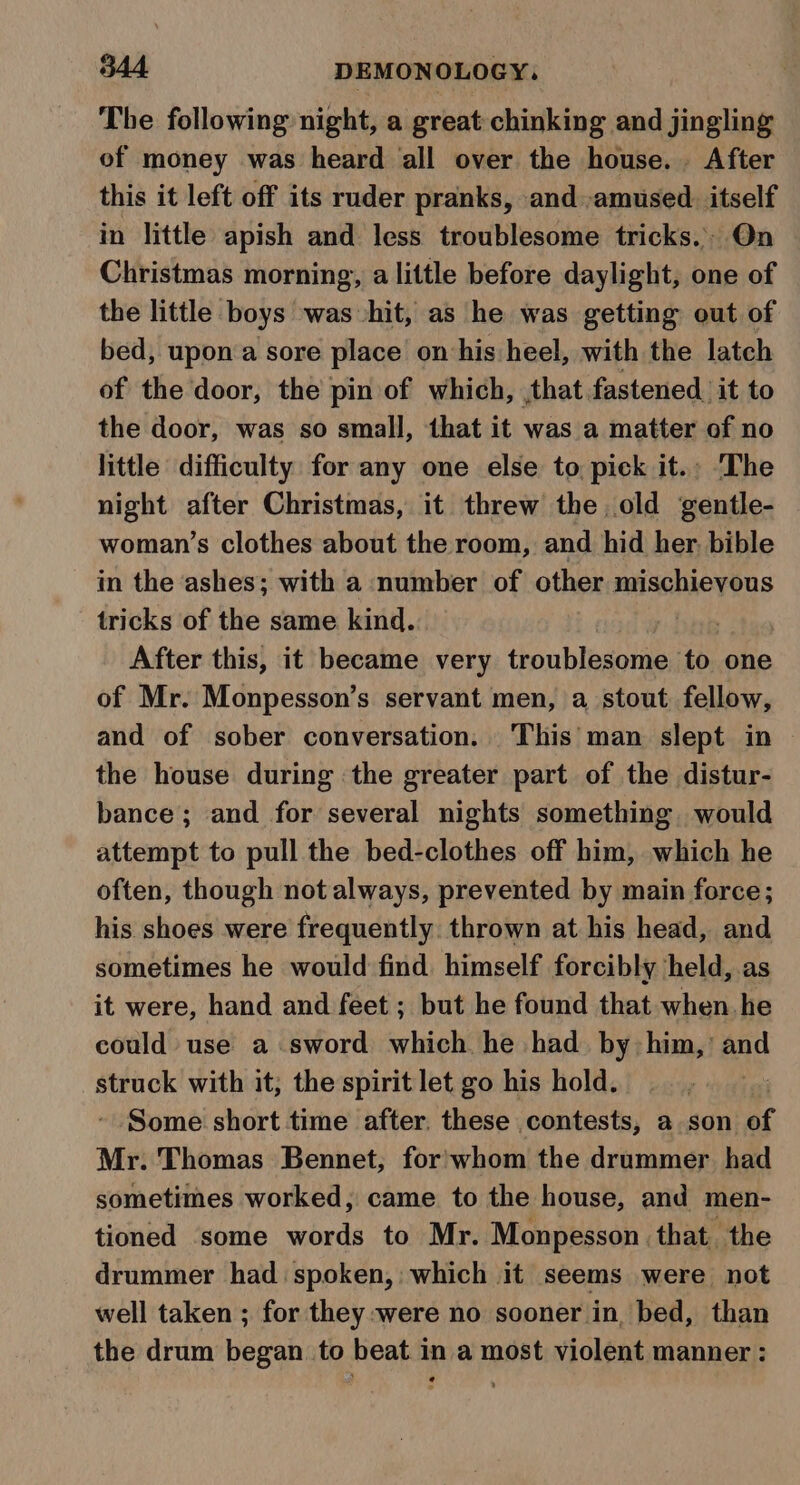 The following night, a great chinking and jingling of money was heard all over the house... After this it left off its ruder pranks, and -amused. itself in little apish and less troublesome tricks. On Christmas morning, a little before daylight, one of the little boys was hit, as he was getting out of bed, upon a sore place on his heel, with the latch of the door, the pin of which, that fastened it to the door, was so small, that it was a matter of no little difficulty for any one else to pick it. The night after Christmas, it threw the old gentle- woman’s clothes about the room, and hid her. bible in the ashes; with a number of other mischievous tricks of the same kind. | After this, it became very troublesome to one of Mr. Monpesson’s servant men, a stout fellow, and of sober conversation. This man slept in — the house during the greater part of the distur- bance ; and for several nights something would attempt to pull the bed-clothes off him, which he often, though not always, prevented by main force; his shoes were frequently. thrown at his head, and sometimes he would find. himself forcibly held, as it were, hand and feet ; but he found that when he could use a sword which he had. by: him,’ aad struck with it, the spirit let go his hold. 7 Some short time after, these contests, a son of Mr. Thomas Bennet, for: whom the drummer had sometimes worked, came to the house, and men- tioned ‘some words to Mr. Monpesson that. the drummer had spoken, which it seems were not well taken ; for they were no sooner in, bed, than the drum began to beat in a most violent manner :