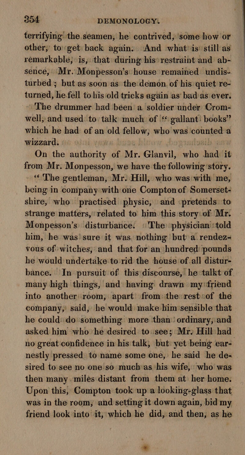 tervifying the.seamen, he contrived, ‘some how or other, to'get back again. And what is’ still as remarkable; is,: that during his restraint and ab- sence, Mr. Monpesson’s' house remained undis- turbed ; but as soon as the demon. of his quiet re- turned, he fell to his ‘old tricks again as’ bad’as ever. |The drummer had been a. soldier under Crom- well; and used to talk much of |‘ gallant: books” which he had: of an old fellow; who was counted a wizzard, | On the naithanity of Mr. Glanvil, ae had it from Mr. Monpesson, we have the following ‘story. “The gentleman, Mr. Hill, who was with me, | being in company with:one Compton of Somerset- shire, who practised physic, and «pretends to strange matters, related to him this story: of Mr. Monpesson’s disturbance. «The ‘physician’ :told him, he was’ sure it was. nothing but a.rendez- vous of witches; and that for an ‘hundred: pounds he would undertake to rid the ‘house ofall distur- bance. In pursuit of this discourse, he talkt of many high things, and having: drawn my friend into another room, apart from: the rest«of the company,’ said, he would. make him'sensible that he could: do ‘something more than’ ordinary, and asked him who ‘he desired to see; Mr, Hill had no great confidence in his talk, but: yet being ear- nestly pressed to name some one, he said he de- sired to see no one so muchas ‘his wife, who was then many ‘miles distant from them at her home. Upon this, Compton took up a looking-glass that was in the room, and setting it down again, bid my friend look into it, which he did, and then, as he