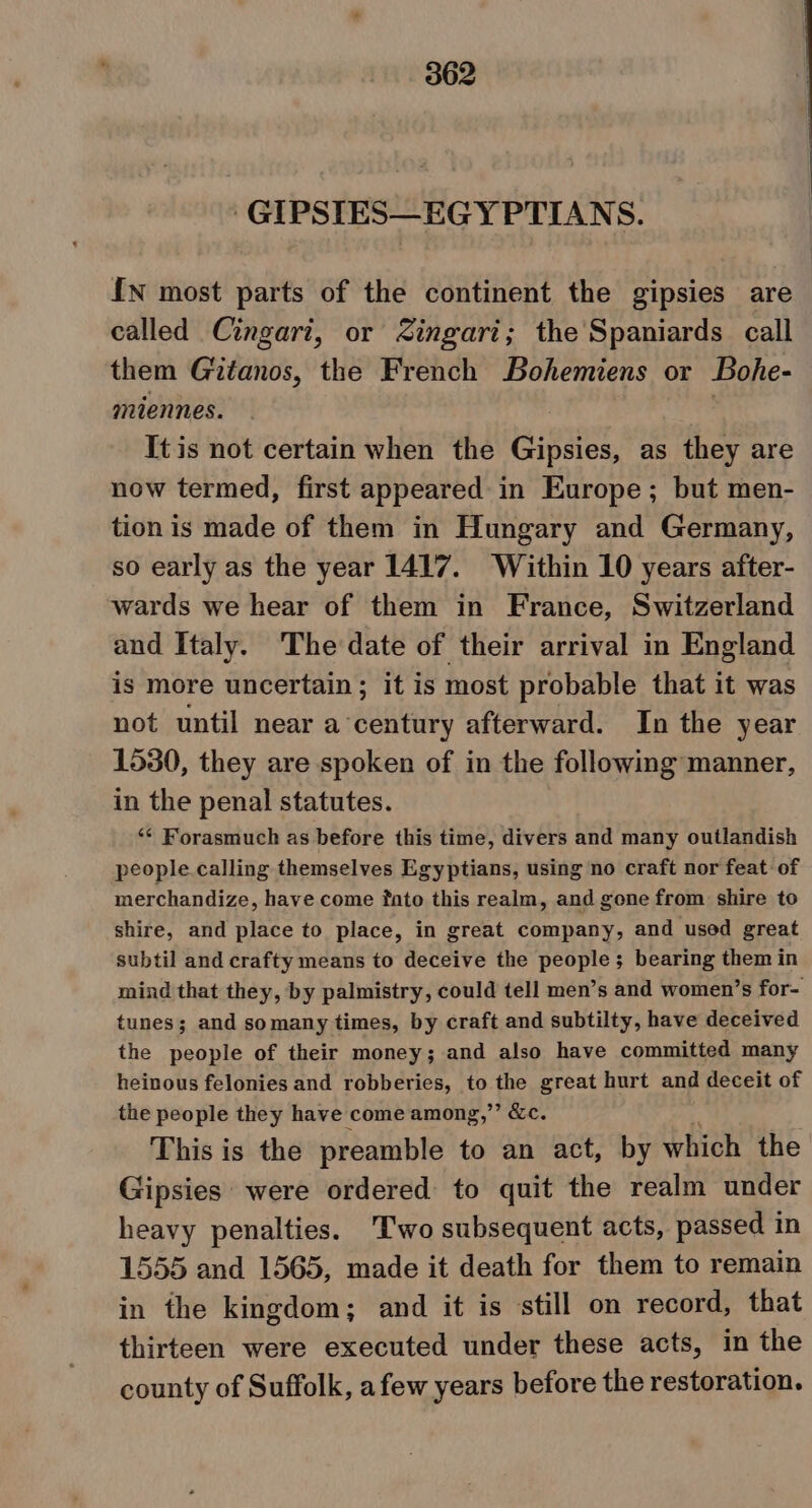 -GIPSIES—EGYPTIANS. {N most parts of the continent the gipsies are called Cingari, or Zingari; the Spaniards call them Gitanos, the French Bohemiens or Bohe- miennes. | It is not certain when the Gipsies, as they are now termed, first appeared in Europe; but men- tion is made of them in Hungary and Germany, so early as the year 1417. Within 10 years after- wards we hear of them in France, Switzerland and Italy. The date of their arrival in England is more uncertain; it is most probable that it was not until near a century afterward. In the year 1530, they are spoken of in the following manner, in the penal statutes. ‘¢ Forasmuch as before this time, divers and many outlandish people calling themselves Egyptians, using no craft nor feat of merchandize, have come fato this realm, and gone from shire to shire, and place to place, in great company, and used great subtil and crafty means to deceive the people; bearing them in mind that they, by palmistry, could tell men’s and women’s for- tunes; and somany times, by craft and subtilty, have deceived the people of their money; and also have committed many heinous felonies and robberies, to the great hurt and deceit of the people they have come among,” &amp;c. This is the preamble to an act, by which the Gipsies were ordered to quit the realm under heavy penalties. 'Two subsequent acts, passed in 1555 and 1565, made it death for them to remain in the kingdom; and it is still on record, that thirteen were executed under these acts, in the county of Suffolk, afew years before the restoration.