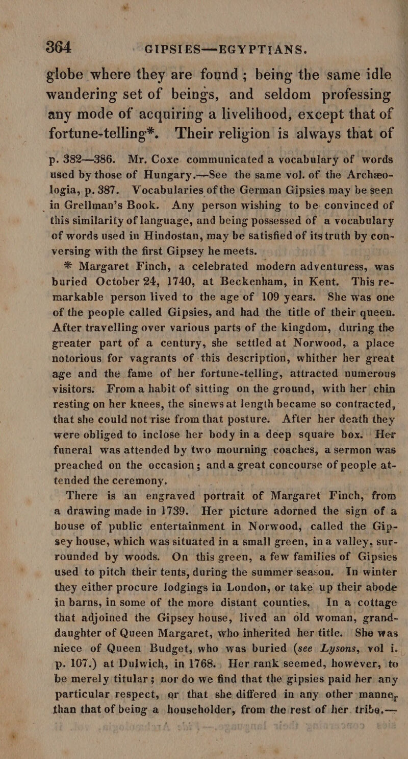 globe where they are found; being the same idle wandering set of beings, and seldom professing any mode of acquiring a livelihood, except that of fortune-telling*. Their religion is always that of p- 382—386. Mr. Coxe communicated a vocabulary of words used by those of Hungary.—See the same vol. of the Archeo- logia, p. 387. Vocabularies of the German Gipsies may be seen _in Grellman’s Book. Any person wishing to be convinced of this similarity of language, and being possessed of a vocabulary of words used in Hindostan, may be satisfied of its truth by con~ versing with the first Gipsey he meets. * Margaret Finch, a celebrated modern adventuress, was buried October 24, 1740, at Beckenham, in Kent. This re- markable person lived to the age of 109 years. She was one of the people called Gipsies, and had the title of their queen. After travelling over various parts of the kingdom, during the greater part of a century, she settled at Norwood, a place notorious for vagrants of this description, whither her great age and the fame of her fortune-telling, attracted numerous visitors: Froma habit of sitting on the ground, with her chin resting on her knees, the sinews at length became so contracted, : that she could not rise from that posture. After her death they were obliged to inclose her body ina deep square box. Her funeral was attended by two mourning coaches, a sermon was preached on the occasion; anda great concourse of people at- tended the ceremony. There is an engraved ioutealt of Margaret Finch, from a drawing made in 1739. Her picture adorned the sign of a house of public entertainment in Norwood, called the Gip- sey house, which was situated in a small green, ina valley, sur- rounded by woods. On this green, a few families of Gipsies used to pitch their tents, during the summer season. In winter they either procure lodgings in London, or take up their abode in barns, in some of the more distant counties, In a cottage that adjoined the Gipsey house, lived an old woman, grand- daughter of Queen Margaret, who inherited her title. She was niece of Queen Budget, who was buried (see Lysons, vol i. p- 107.) at Dulwich, in 1768., Her rank seemed, however, to be merely titular; nor do we find that the gipsies paid her any particular respect, or that she differed in any other manne, than that of being a householder, from the rest of her. tribe.—