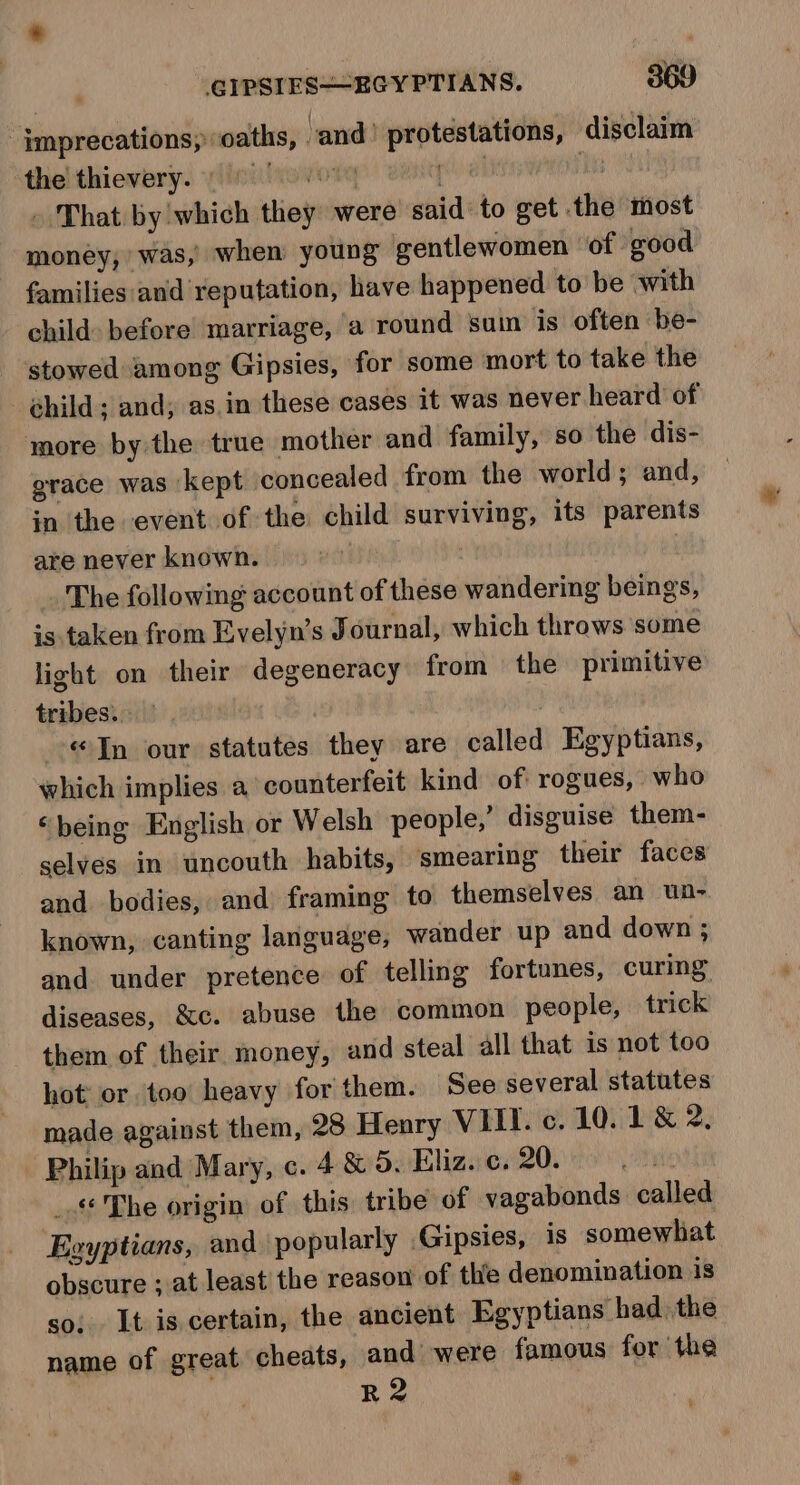 imprecations, oaths, and’ protestations, disclaim thelthievary. yliniivevotey ee] dl 1 - That by which they were said: to get the most money, was, when young gentlewomen of good families:and reputation, have happened to be with child: before marriage, a round sum is often be- stowed among Gipsies, for some mort to take the child; and, as.in these cases 1t was never heard of more by the true mother and family, so the dis- grace was kept concealed from the world; and, in the event of the child surviving, its parents are never known. The following account of these wandering beings, is taken from Evelyn’s Journal, which throws some light on their degeneracy from the primitive tribes. : | «In our statutes they are called Egyptians, which implies a counterfeit kind of rogues, who ‘being English or Welsh people,’ disguise them- selves in uncouth habits, smearing their faces and bodies, and framing to themselves an un- known, canting language, wander up and down ; and under pretence of telling fortunes, curing diseases, &amp;c. abuse the common people, trick them of their money, and steal all that is not too hot’ or too heavy for them. See several statutes made against them, 28 Henry VIII. c. 10.1 &amp; 2, Philip and Mary, c. 4 &amp; 5. Eliz. c. 20. uri _.« The origin of this tribe of vagabonds called Egyptians, and popularly Gipsies, is somewhat obscure ; at least the reason of the denomination is so; It is certain, the ancient Egyptians had. the name of great cheats, and were famous for the R2