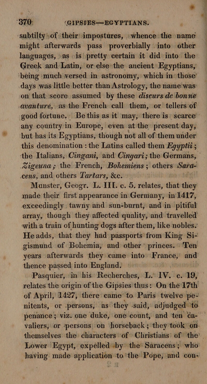 ‘subtilty .of their) impostures, ‘whence the name might afterwards pass proverbially into other languages, as is pretty certain it did into the Greek and Latin, or else the ancient Egyptians, on that score assumed by these diseurs de bonne any country in Europe, even at the present day, but has its Egyptians, though not all of them under this denomination : the Latins called them Egypt ; Sigeuna; the French, Bohemiens ; others Sarai cens, and others Tartars, &amp;c. Munster, Geogr. L. IIL. c. 5. relates, that they made their first appearance in Germany, in 1417, exceedingly tawny and sun-burnt, and in pitiful array, though they affected quality, and travelled with a train of hunting dogs after them, like nobles. Headds, that they had passports from King Si- gismund of Bohemia, and other ~ princes. Ten years afterwards they came into France,’ and thence passed into England. Pasquier, in his’ Recherches, L. IV. c. 19, relates the origin of the Gipsies thus: On thé 17th of April, 1427, there came to Paris twelve pe- nitents, or .persons, as they said, adjudged ‘to. penance ; viz. one duke, one count, and ten ¢a- valiers, or persons on horseback ; they took’ on- Lower Egypt, expelled iby the’ Saracens; who