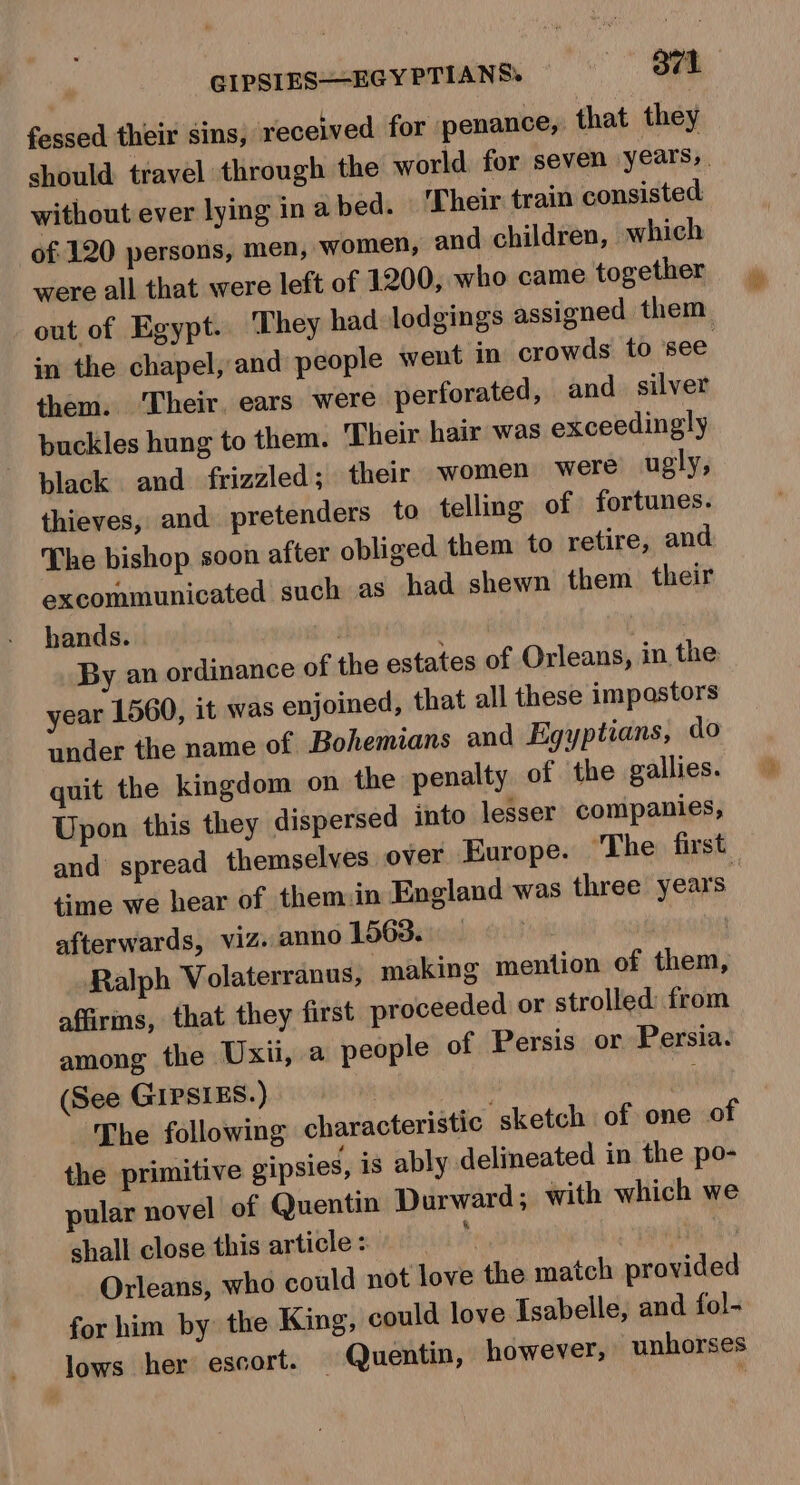 fessed their sins, received for penance, that they should travel through the world for seven years, . without ever lying in a bed. Their train consisted of 120 persons, men, women, and children, which were all that were left of 1200, who came together out of Egypt. They had lodgings assigned them in the chapel, and people went in crowds to see them. ‘Their, ears were perforated, and silver buckles hung to them. Their hair was exceedingly black and frizzled; their women were ugly, thieves, and pretenders to telling of fortunes. The bishop soon after obliged them to retire, and excommunicated such as had shewn them their hands. ! By an ordinance of the estates of Orleans, in the: year 1560, it was enjoined, that all these impastors under the name of Bohemians and Egyptians, do quit the kingdom on the penalty of the gallies. Upon this they dispersed into lesser companies, and spread themselves over Europe. ‘The first time we hear of them:in England was three years” afterwards, viz. anno 1563. Ralph Volaterranus, ‘making mention of them, affirms, that they first proceeded or strolled: from among the Uxii, a people of Persis or Persia. (See GIPSIES.) | The following characteristic sketch of one of the primitive gipsies, is ably delineated in the po- pular novel of Quentin Durward; with which we shall close this article : tt + pani Orleans, who could not love the match provided for him by the King, could love Isabelle, and fol- lows her escort. — Quentin, however, unhorses
