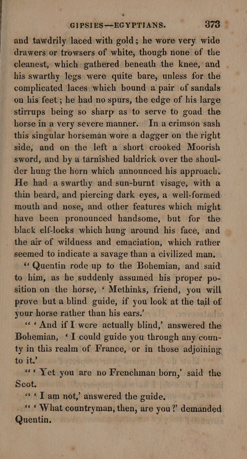 4 GIPSIES—EGYPTIANS. 370 | and tawdrily laced with gold; he wore very wide drawers’ or trowsers of white, though none of the cleanest, which gathered beneath the knee,’ and his swarthy legs were quite bare, unless for the complicated laces which bound a pair of sandals on his feet; he had no spurs, the edge of his large stirrups being so sharp as to serve to goad the horse in a very severe manner. In a crimson sash this singular horseman wore a dagger on the right side, and on the left a short crooked Moorish sword, and by a tarnished baldrick over the shoul- der hung the horn which announced his approach. He had aswarthy and sun-burnt visage, with a thin beard, and piercing dark eyes, a well-formed mouth and nose, and other features which might have been pronounced handsome, but for the black elf-locks which hung around his face, and | _ the air of wildness and emaciation, which rather seemed to indicate a savage than a civilized man. ‘* Quentin rode up to the Bohemian, and said to him, as esha assumed his proper po- sition on the horse, ‘ Methinks, friend, you will prove buta blind guide, if bai look at the tail of your horse rather than his ears.’ | «« «And if I were actually blind,’ answered the Bohemian, ‘I could guide you through any coun- ty in this realm of France, or in those adjoining to it.’ *** Yet you are no Frenchman born,’ said the Scot. «JT am not,’ answered the cuide. ‘¢ * What countryman, then, are you?’ demanded Quentin.