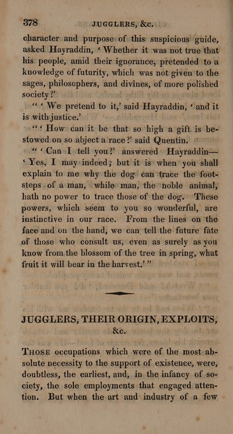 character and purpose: of this: suspicious guide, asked Hayraddin, ‘ Whether it was not true that his people, amid their ignorance, pretended to a knowledge of futurity, which was not given to the sages, philosephers, and mse ge of more Lpcekee society ?” of We apie to it,’ sheild Huynh dein ‘ and. it is with justice.’ “«¢ How: can it be that so high a gift. is be- stowed on so abject a race?’ said Quentin. “ «Can«T tell you? answered) Hayraddin— “Yes, I may indeed; but it is’ when’ yow shall explain to me why the dog ¢an “trace the’ foot- steps .of a. man, while’ man, the noble animal; hath no power to trace those of the dog. These powers, which seem to you so wonderful, are instinctive in our race. From the lines on ‘the face and on the hand, we can tell the future fate of those who consult us, even as surely as you know from.the blossom of the tree in pears what fruit it will bear in the harvest.’” J UGGLERS, THEIR ORIGIN, EXPLOITS, THOSE occupations which were of the most. ab- solute necessity to the support of existence, were, doubtless, the earliest, and, in the infancy of so- ciety, the sole employments that engaged atten- tion. But when the art and industry of a few