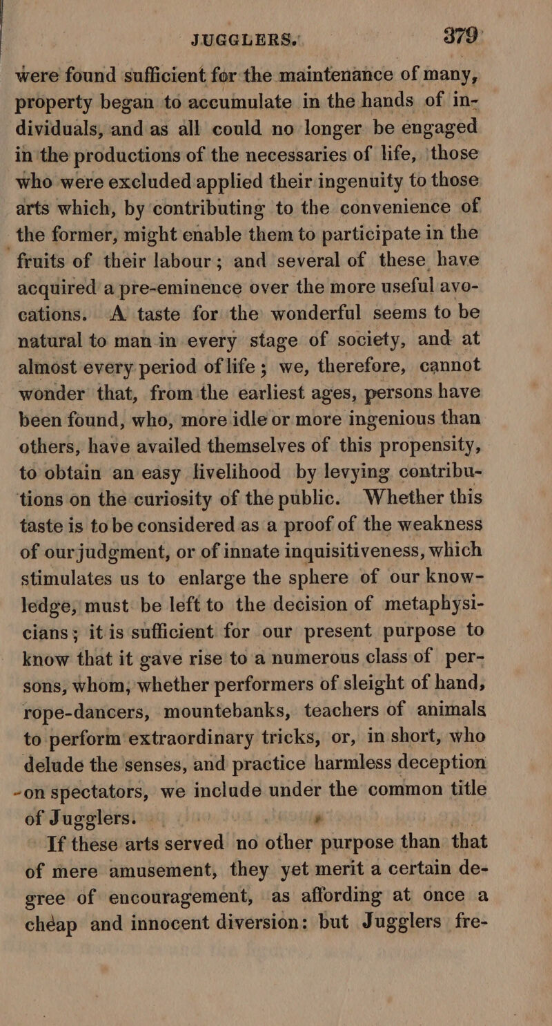 JUGGLERS.' 379° were found sufficient for the maintenance of many, property began to accumulate in the hands of in- dividuals, and as all could no longer be engaged in the productions of the necessaries of life, ‘those who were excluded applied their ingenuity to those arts which, by contributing to the convenience of the former, might enable them to participate in the fruits of their labour; and several of these have acquired a pre-eminence over the more useful avo- cations. A taste for the wonderful seems to be natural to man in every stage of society, and at almost every period of life; we, therefore, cannot wonder that, from the earliest ages, persons have been found, who, more idle or more ingenious than others, have availed themselves of this propensity, to obtain an easy livelihood by levying contribu- ‘tions on the curiosity of the public. Whether this taste is to be considered as a proof of the weakness of ourjudgment, or of innate inquisitiveness, which stimulates us to enlarge the sphere of our know- ledge, must be left to the decision of metaphysi- cians; it is sufficient for our present purpose to know that it gave rise to a numerous class of per- sons, whom, whether performers of sleight of hand, rope-dancers, mountebanks, teachers of animals to perform extraordinary tricks, or, in short, who delude the senses, and practice harmless deception -on spectators, we include under the common title of Jugglers. ’ If these arts served no other purpose than that of mere amusement, they yet merit a certain de- gree of encouragement, as affording at once a chéap and innocent diversion: but Jugglers fre-