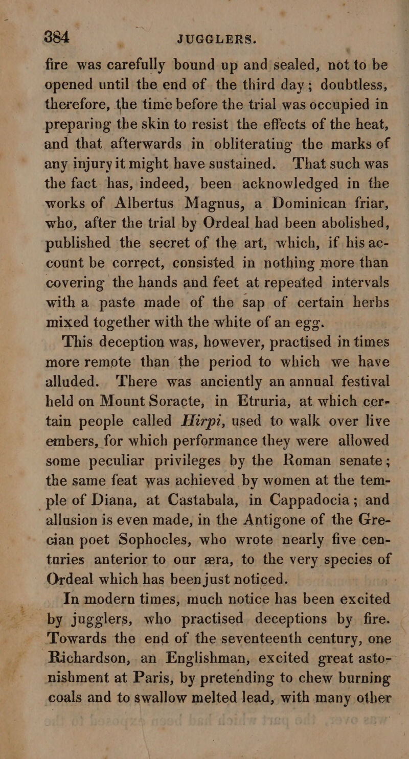 884 ss SUGGLERS. fire was carefully bound up and sealed, not to be opened until the end of the third day; doubtless, therefore, the time before the trial was occupied in preparing the skin to resist the effects of the heat, and that afterwards in obliterating the marks of any injury it might have sustained. ‘That such was the fact has, indeed, been acknowledged in the works of Albertus Magnus, a Dominican friar, who, after the trial by Ordeal had been abolished, published the secret of the art, which, if his ac- count be correct, consisted in nothing more than covering the hands and feet at repeated intervals with a paste made of the sap of certain herbs mixed together with the white of an egg. This deception was, however, practised in times more remote than the period to which we have alluded. ‘There was anciently an annual festival held on Mount Soracte, in Etruria, at which cer- tain people called Hirpz, used to walk over live ~ embers, for which performance they were allowed some peculiar privileges by the Roman senate; the same feat was achieved by women at the tem- ple of Diana, at Castabala, in Cappadocia; and allusion is even made, in the Antigone of the Gre- cian poet Sophocles, who wrote nearly five cen- turies anterior to our era, to the very species of Ordeal which has been just noticed. | In modern times, much notice has been excited by jugglers, who practised deceptions by fire. Towards the end of the seventeenth century, one Richardson, an Englishman, excited great asto- nishment at Paris, by pretending to chew burning coals and to swallow melted lead, with many other