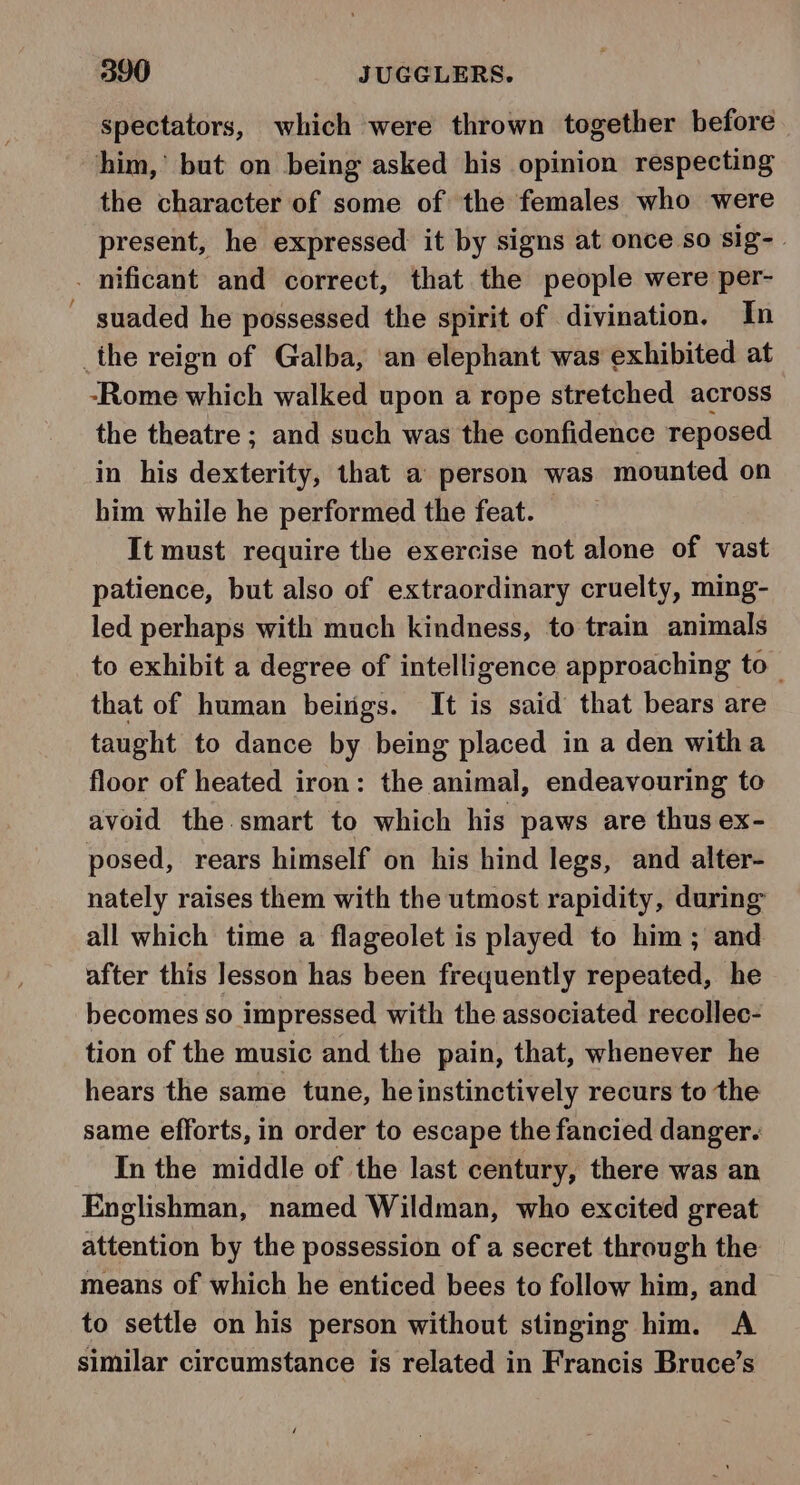 spectators, which were thrown together before him,’ but on being asked his opinion respecting the character of some of the females who were present, he expressed it by signs at once so sig-. . mficant and correct, that the people were per- suaded he possessed the spirit of divination. In _the reign of Galba, ‘an elephant was exhibited at -Rome which walked upon a rope stretched across the theatre ; and such was the confidence reposed in his dexterity, that a person was mounted on him while he performed the feat. — It must require the exercise not alone of vast patience, but also of extraordinary cruelty, ming- led perhaps with much kindness, to train animals to exhibit a degree of intelligence approaching to that of human beings. It is said that bears are taught to dance by being placed in a den witha floor of heated iron: the animal, endeavouring to avoid the smart to which his paws are thus ex- posed, rears himself on his hind legs, and alter- nately raises them with the utmost rapidity, during all which time a flageolet is played to him; and after this lesson has been frequently repeated, he becomes so impressed with the associated recollec- tion of the music and the pain, that, whenever he hears the same tune, he instinctively recurs to the same efforts, in order to escape the fancied danger. In the middle of the last century, there was an Englishman, named Wildman, who excited great attention by the possession of a secret through the means of which he enticed bees to follow him, and to settle on his person without stinging him. A similar circumstance is related in Francis Bruce’s