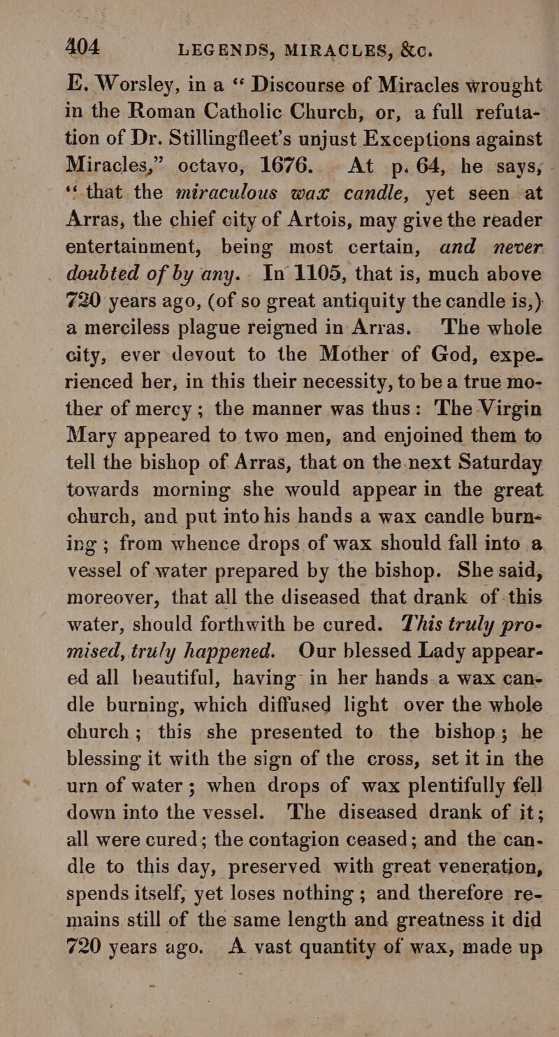 I, Worsley, in a ** Discourse of Miracles wrought in the Roman Catholic Church, or, a full refuta- tion of Dr. Stillingfleet’s unjust Exceptions against Miracles,” octavo, 1676. At p.64, he says, - ‘that. the miraculous wax candle, yet seen at Arras, the chief city of Artois, may give the reader entertainment, being most certain, and never _ doubted of by any. In 1105, that is, much above 720 years ago, (of so great antiquity the candle is,) a merciless plague reigned in Arras. The whole city, ever devout to the Mother of God, expe. rienced her, in this their necessity, to be a true mo- ther of mercy ; the manner was thus: The Virgin Mary appeared to two men, and enjoined them to tell the bishop of Arras, that on the next Saturday towards morning she would appear in the great church, and put into his hands a wax candle burn- — ing ; from whence drops of wax should fall into a vessel of water prepared by the bishop. She said, moreover, that all the diseased that drank of :this water, should forthwith be cured. This truly pro- mised, truly happened. Our blessed Lady appear- ed all beautiful, having in her hands a wax can- dle burning, which diffused light over the whole church ; this she presented to the bishop; he blessing it with the sign of the cross, set it in the urn of water; when drops of wax plentifully fell down into the vessel. The diseased drank of it; all were cured; the contagion ceased; and the can- dle to this day, preserved with great veneration, spends itself, yet loses nothing ; and therefore re- mains still of the same length and greatness it did 720 years ago. A vast quantity of wax, made up