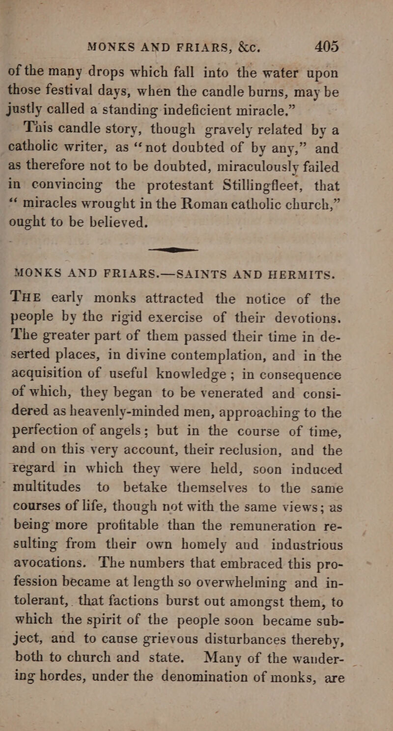 of the many drops which fall into the water upon those festival days, when the candle burns, may be justly called a standing indeficient miracle.” Tais candle story, though gravely related by a catholic writer, as ‘not doubted of by any,” and as therefore not to be doubted, miraculously failed in convincing the protestant Stillingfleet, that “‘ miracles wrought in the Roman catholic church,” ought to be believed. MONKS AND FRIARS.—SAINTS AND HERMITS. THE early monks attracted the notice of the people by the rigid exercise of their devotions. The greater part of them passed their time in de- serted places, in divine contemplation, and in the acquisition of useful knowledge ; in consequence of which, they began to be venerated and consi- dered as heavenly-minded men, approaching to the perfection of angels; but in the course of time, and on this very account, their reclusion, and the regard in which they were held, soon induced ‘multitudes to betake themselves to the same courses of life, though not with the same views; as being more profitable than the remuneration re- sulting from their own homely and industrious avocations. ‘The numbers that embraced this pro- fession became at length so overwhelming and in- tolerant, that factions burst out amongst them, to which the spirit of the people soon became sub- ject, and to cause grievous disturbances thereby, both to church and state. Many of the wander- | ing hordes, under the denomination of monks, are