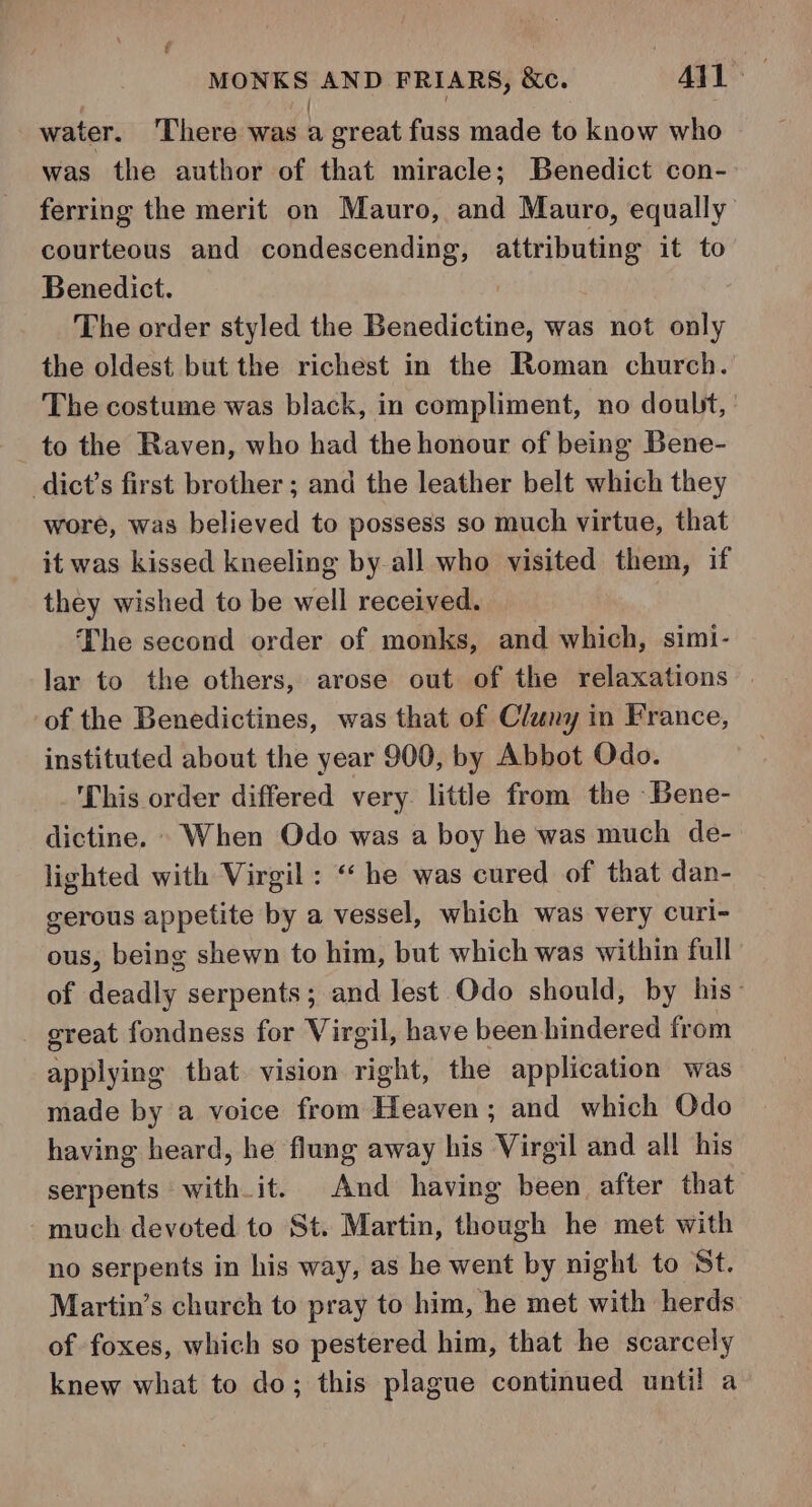 water. ‘There was b great fuss made to know who was the author of that miracle; Benedict con- ferring the merit on Mauro, and Mauro, equally courteous and condescending, attributing it to Benedict. The order styled the Benedictine, was not only the oldest but the richest in the Roman church. The costume was black, in compliment, no doubt, to the Raven, who had the honour of being Bene- dict’s first brother ; and the leather belt which they wore, was believed to possess so much virtue, that it was kissed kneeling by-all who visited them, if they wished to be well received. | The second order of monks, and which, simi- lar to the others, arose out of the relaxations | of the Benedictines, was that of Cluny in France, instituted about the year 900, by Abbot Odo. This order differed very little from the Bene- dictine. © When Odo was a boy he was much de- lighted with Virgil : “ he was cured of that dan- gerous appetite by a vessel, which was very curi- ous, being shewn to him, but which was within full of deadly serpents; and lest Odo should, by his- sreat fondness for Virgil, have been hindered from applying that vision right, the application was made by a voice from Heaven; and which Odo having heard, he flung away his Virgil and all his serpents with it. And having been after that much devoted to St. Martin, though he met with no serpents in his way, as he went by night to St. Martin’s church to pray to him, he met with herds of foxes, which so pestered him, that he scarcely knew what to do; this plague continued until a