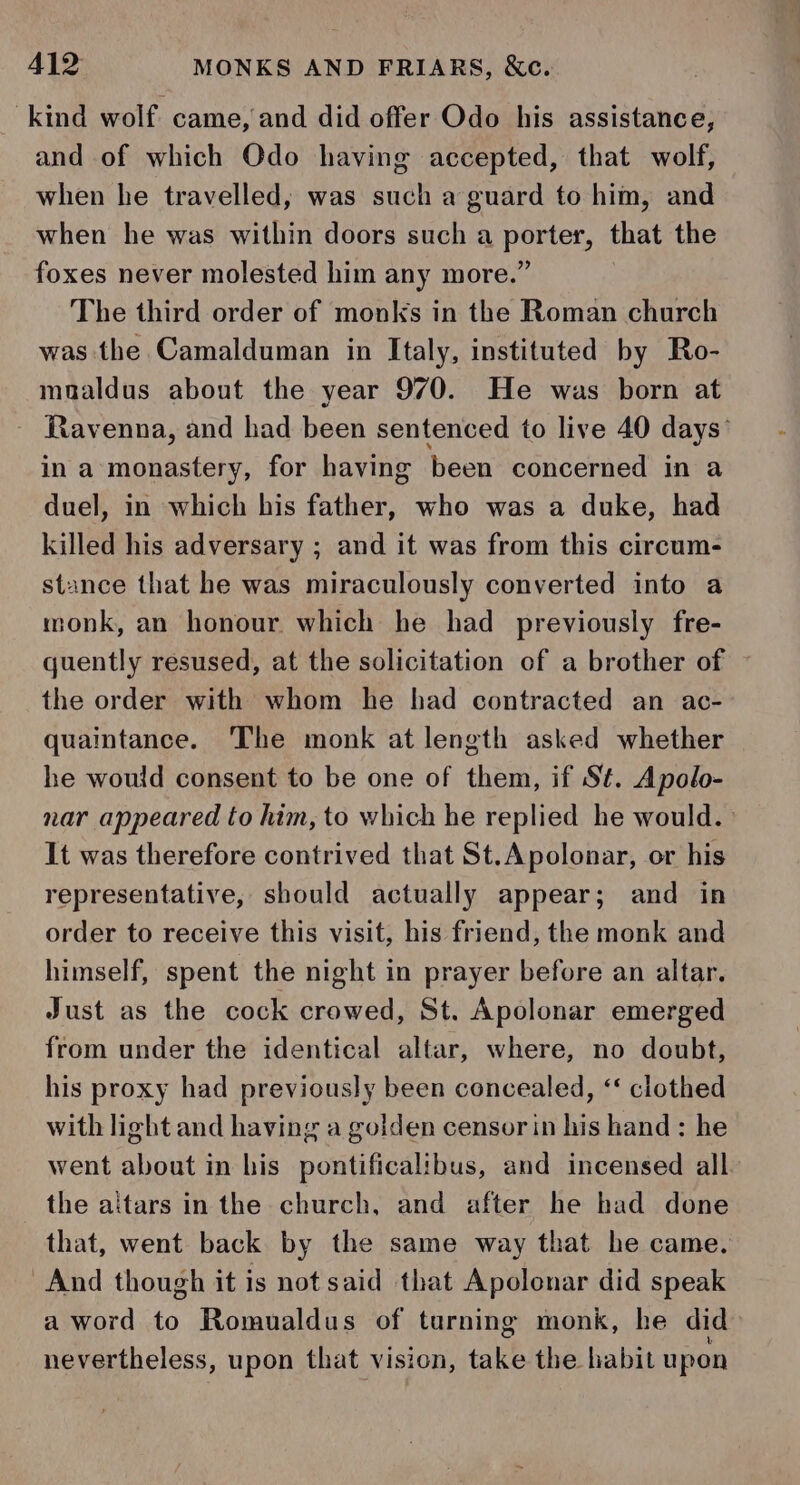 kind wolf. came, and did offer Odo his assistance, and of which Odo having accepted, that wolf, when he travelled, was such a guard to him, and when he was within doors such a porter, that the foxes never molested him any more.” The third order of monks in the Roman church was the Camalduman in Italy, instituted by Ro- mualdus about the year 970. He was born at Ravenna, and had been sentenced to live 40 days’ in a monastery, for having been concerned in a duel, in which his father, who was a duke, had killed his adversary ; and it was from this circum- stance that he was miraculously converted into a monk, an honour. which he had previously fre- quently resused, at the solicitation of a brother of the order with whom he had contracted an ac- quaintance. The monk at length asked whether he would consent to be one of them, if St. Apolo- nar appeared to him, to which he replied he would. It was therefore contrived that St.Apolonar, or his representative, should actually appear; and in order to receive this visit, his friend, the monk and himself, spent the night in prayer before an altar. Just as the cock crowed, St. Apolonar emerged from under the identical altar, where, no doubt, his proxy had previously been concealed, &lt;‘ clothed with light and having a golden censor in his hand: he went about in his pontificalibus, and incensed all the aitars in the church, and after he had done that, went back by the same way that he came. And though it is not said that Apolonar did speak a word to Romualdus of turning monk, he did» nevertheless, upon that vision, take the habit upon