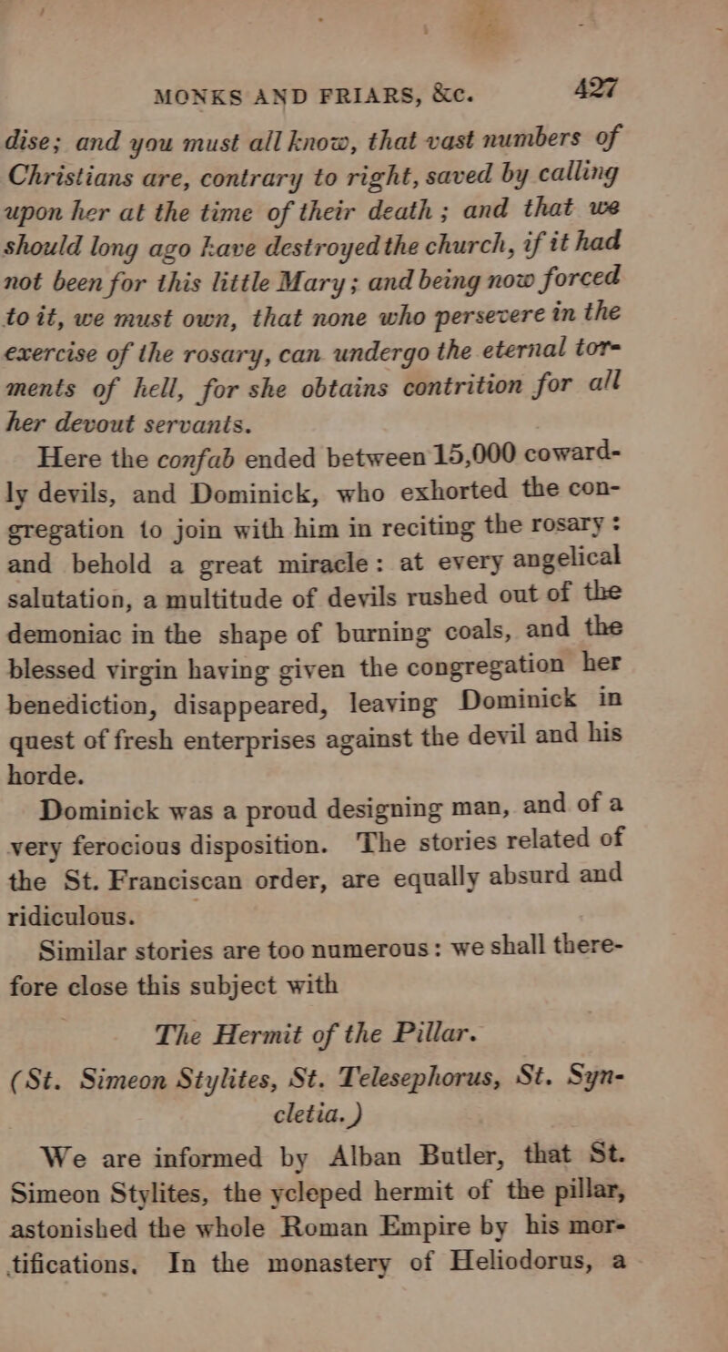 dise; and you must all know, that vast numbers of Christians are, contrary to right, saved by calling upon her at the time of their death ; and that we should long ago kave destroyed the church, if tt had not been for this little Mary; and being now forced toit, we must own, that none who persevere in the exercise of the rosary, can undergo the eternal tor- ments of hell, for she obtains contrition for all her devout servants. Here the confab ended between 15,000 coward- ly devils, and Dominick, who exhorted the con- eregation to join with him in reciting the rosary : and behold a great miracle: at every angelical salutation, a multitude of devils rushed out of the demoniac in the shape of burning coals, and the blessed virgin having given the congregation her benediction, disappeared, leaving Dominick in quest of fresh enterprises against the devil and his horde. Dominick was a proud designing man, and ofa very ferocious disposition. The stories related of the St. Franciscan order, are equally absurd and ridiculous. Similar stories are too numerous: we shall there- fore close this subject with The Hermit of the Pillar. (St. Simeon Stylites, St. Telesephorus, St. Syn- cletia. ) We are informed by Alban Butler, that St. Simeon Stylites, the ycleped hermit of the pillar, astonished the whole Roman Empire by his mer- tifications. In the monastery of Heliodorus, a