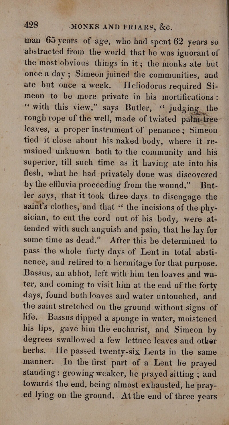 man 65 years of age, who had spent 62 years so abstracted from the world that he was ignorant of the most obvious things in it; the monks ate but once a day ; Simeon joined the communities, and ate but once a week. Heliodorus required Si- meon to be more private in his mortifications : ‘with this view,” says Butler, &lt; judging the | rough rope of the well, made of twisted palm-tree- lenvess a proper instrument of penance; Simeon tied it close about his naked body, where it re- mained unknown both to the community and _ his superior, till such time as it having ate into his flesh, what he had privately done was discovered by the effluvia preceeding from the wound.” But- ler says, that it took three days to disengage the saint’s clothes, and that “ the i incisions of the phy- sician, to cut the cord out of his body, were at- tended with such anguish and pain, that he lay for some time as dead.” After this he determined to pass the whole forty days of Lent in total absti- nence, and retired to a hermitage for that purpose. Bassus, an abbot, left with him ten loaves and wa- ter, and coming to visit him at the end of the forty days, found both loaves and water untouched, and the saint stretched on the ground without signs of life. Bassus dipped a sponge in water, moistened his lips, gave him the eucharist, and Simeon by degrees swallowed a few lettuce leaves and other herbs. He passed twenty-six Lents in the same manner. In the first part of a Lent he prayed standing: growing weaker, he prayed sitting ; and towards the end, being almost exhausted, he pray- - ed lying on the ground. At the end of three years