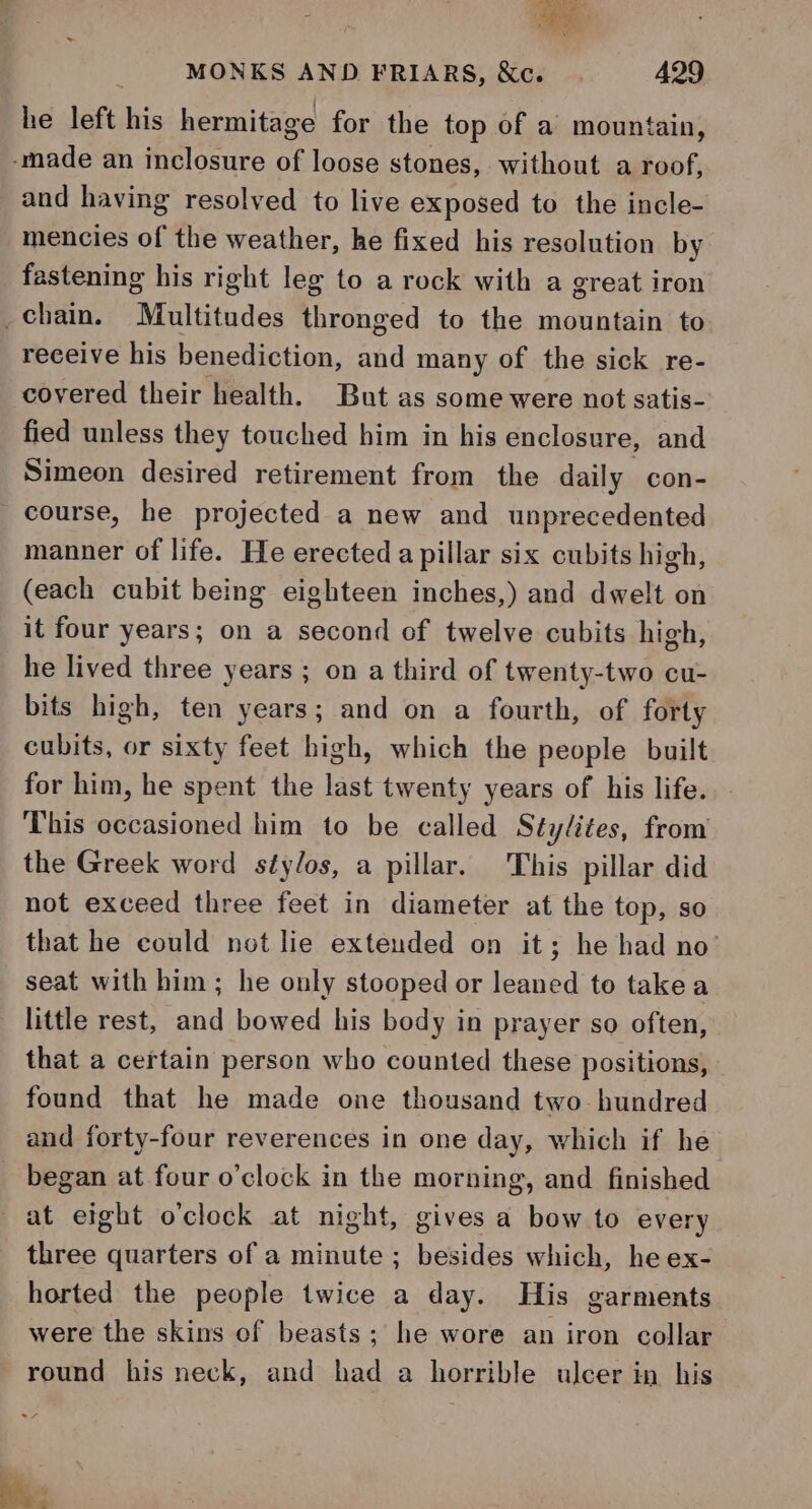 he left his hermitage for the top of a mountain, -made an inclosure of loose stones, without a roof, and having resolved to live exposed to the incle- mencies of the weather, he fixed his resolution by fastening his right leg to a rock with a great iron chain. Multitudes thronged to the mountain to receive his benediction, and many of the sick re- covered their health. But as some were not satis- fied unless they touched him in his enclosure, and Simeon desired retirement from the daily con- course, he projected a new and unprecedented manner of life. He erected a pillar six cubits high, (each cubit being eighteen inches,) and dwelt on it four years; on a second of twelve cubits high, he lived three years ; on a third of twenty-two cu- bits high, ten years; and on a fourth, of forty cubits, or sixty feet high, which the people built for him, he spent the last twenty years of his life. This occasioned him to be called Stylites, from the Greek word stylos, a pillar. This pillar did not exceed three feet in diameter at the top, so that he could not lie extended on it; he had no’ seat with him; he only stooped or leaned to take a little rest, and bowed his body in prayer so often, that a certain person who counted these positions, found that he made one thousand two hundred and forty-four reverences in one day, which if he began at four o’clock in the morning, and finished at eight o'clock at night, gives a bow to every three quarters of a minute ; besides which, he ex- horted the people twice a day. His garments were the skins of beasts; he wore an iron collar round his neck, and had a horrible ulcer in his 7 ha