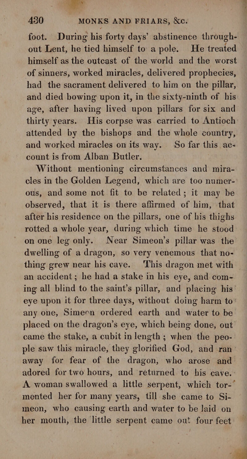 foot. During his forty days’ abstinence through- out Lent, he tied himself to a pole. He treated himself as the outcast of the world and the worst of sinners, worked miracles, delivered prophecies, had the sacrament delivered to him on the pillar, and died bowing upon it, in the sixty-ninth of his age, after having lived upon pillars for six and thirty years. His corpse was carried to Antioch attended by the bishops and the whole country, and worked miracles on its way. So far this ac count is from Alban Butler. Without mentioning circumstances and mira- ous, and some not fit to be related; it may be observed, that it is there affirmed of him, that after his residence on the pillars, one of his thighs rotted a whole year, during which time he stood on one leg only. Near Simeon’s pillar was the dwelling of a dragon, so very venemous that no- thing grew near his caye. This dragon met with an accident ; he had a stake in his eye, and com- any one, Simeon ordered earth and water to be came the stake, a cubit in length; when the peo- away for fear of the dragon, who arose and mented her for many years, till she came to Si- meon, who causing earth and water to be laid on her mouth, the little serpent came out four feet —