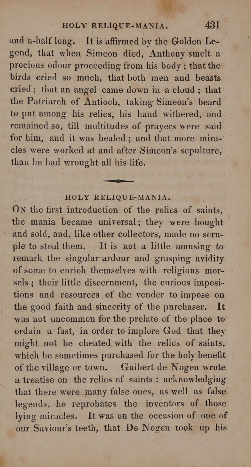 and a-half long. It is affirmed by the Golden Le- gend, that when Simeon died, Anthony smelt a precious odour proceeding from his body ; that the birds cried so much, that both men and beasts cried; that an angel came down in a cloud ; that the Patriarch of Antioch, taking Simeon’s beard to put among his relics, his hand withered, and remained so, till multitudes of prayers were said for him, and it was healed; and that more mira-' — cles were worked at and after Simeon’s sepulture, than he had wrought all his life. — ee HOLY RELIQUE-MANIA. . ON the first introduction of the relics of saints, the mania became universal; they were bought — ’ and sold, and, like other collectors, made no scru- ple to steal them. Itis not a little amusing to remark the singular ardour and grasping avidity of some to enrich themselves with religious mor- sels ; their little discernment, the curious impesi- tions and resources of the vender to impose on the good faith and sincerity of the purchaser. It was not uncommon for the prelate of the place to ordain a fast, in order to implore Ged that they might not be cheated with the relics of saints, which he sometimes purchased for the holy benefit of the village or town. Guibert de Nogen wrote a treatise on the relics of saints : acknowledging that there were. many false ones, as well as false legends, he reprobates the inventors of those lying miracles. It was on the occasion of one of our Saviour’s teeth, that De Nogen took up his